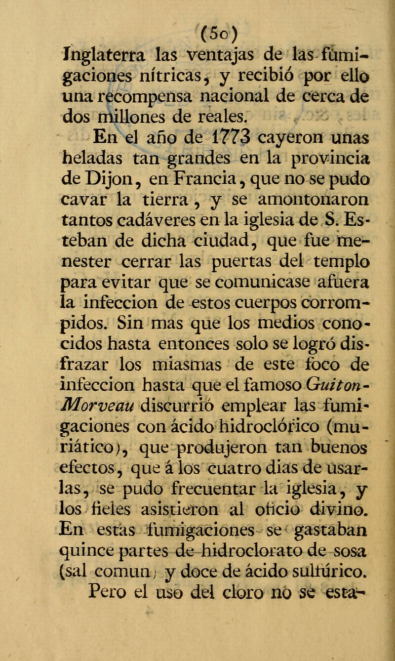 Inglaterra las ventajas de las fumi- gaciones nítricas 5 y recibió por ello una recompensa nacional de cerca de dos millones de reales. En el año de 1773 cayeron unas heladas tan grandes en la provincia de Dijon, en Francia, que no se pudo cavar la tierra, y se amontonaron tantos cadáveres en la iglesia de S. Es- teban de dicha ciudad, que fue me- nester cerrar las puertas del templo para evitar que se comunicase afuera la infección de estos cuerpos corrom- pidos. Sin mas que los medios cono- cidos hasta entonces solo se logró dis- frazar los miasmas de este foco de infección hasta que el famoso Gí//Vo«- Morveau discurrió emplear las fumi- gaciones con ácido hidroclórico (mu- riático), que produjeron tan buenos efectos, que á los cuatro dias de usar- las, se pudo frecuentar la iglesia, y los fieles asistieron al ohcio divino. En estas fumigaciones se gastaban quince partes de hidroclorato de sosa (sal común; y doce de ácido sultürico. Pero el uso del cloro no se esta^