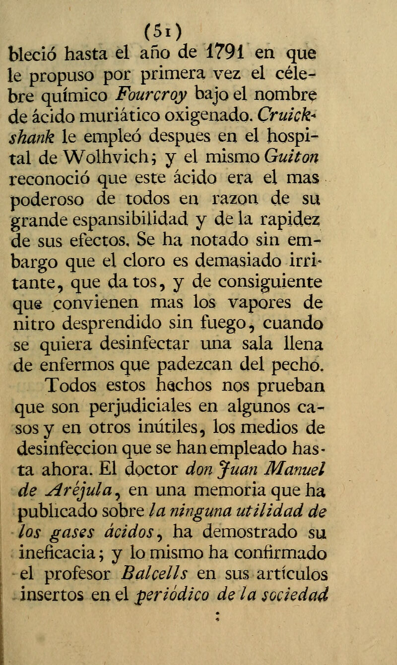 bleció hasta el año de 1791 en que le propuso por primera vez el céle- bre químico Fourcroy bajo el nombra de ácido muriático oxigenado. Cruick* shank le empleó después en el hospi- tal de Wolhvich; y el mismo Guitón reconoció que este ácido era el mas poderoso de todos en razón de su grande espansibilidad y de la rapidez de sus efectos. Se ha notado sin em- bargo que el cloro es demasiado irri- tante, que datos, y de consiguiente que convienen mas los vapores de nitro desprendido sin fuego, cuando se quiera desinfectar una sala llena de enfermos que padezcan del pechó. Todos estos hachos nos prueban que son perjudiciales en algunos ca- sos y en otros inútiles, los medios de desinfección que se han empleado has- ta ahora. El doctor don Juan Manuel de Arejula, en una memoria que ha publicado sobre la ninguna utilidad de los gases ácidos^ ha demostrado su ineficacia; y lo mismo ha confirmado -el profesor 5tífte//í en sus ardculos ^insertos en el periódico de la sociedad