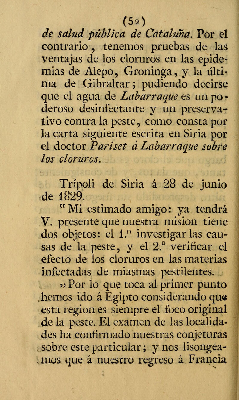 de salud pública de Cataluña. Por el contrario, tenemos pruebas de las ventajas de los cloruros en las epide- mias de Alepo, Groninga, y la últi- ma de Gibraltar; pudiendo decirse que el agua de Labarraque t^ un po- deroso desinfectante y un preserva- tivo contra la peste, como consta por la carta siguiente escrita en Siria por el doctor Pariset á Labarraque sobre los cloruros. Trípoli de Siria á 28 de junio de 1829. Mi estimado amigo: ya tendrá V. presente que nuestra misión tiene dos objetos: el 1.^ investigarlas cau- sas de la peste, y el 2.^ verificar el efecto de los cloruros en las materias infectadas de miasmas pestilentes. ?? Por lo que toca al primer punto hemos ido á Egipto considerando qu« esta región es siempre el foco original de la peste. El examen de las localida- des ha confirmado nuestras conjeturas sobre este particular; y nos lisongea- íbüs que á nuestro regreso á Francia