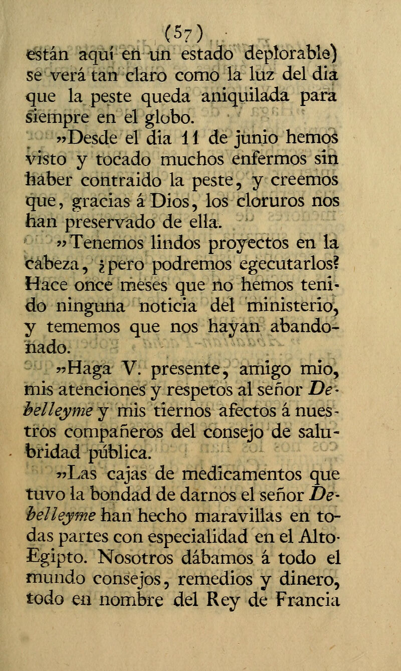 (5?) están aquí eñ un estado depíorable) se verá tan claro como la luz del dia que la peste queda aniquilada para siempre en el globo. j^Desde el dia 11 de junio hemos visto y tocado muchos enfermos sin haber contraído la peste, y creemos que, gracias á Dios, los cloruros nos han preservado de ella. Tenemos lindos proyectos en la cabeza, ? pero podremos egecutarlos? Hace once meses que ño hemos teni- do ninguna noticia del ministerio, y tememos que nos hayan abando- nado. -' -^ '■ :'' ^ • - ■;■;,■' ■■^''''/; • wHagá' V: presen^é^' átíiigo mió, mis atenciones y respetos al señor De- h el ley me y mis tiernos afectos á núes- tros compañeros del consejo de salu- bridad publica. :'^ ^íLas cajas de medicamentos que tuvo la bondad de darnos el señor De- helleyme han hecho maravillas en to- das partes con especialidad en el Alto- Egipto. Nosotros dábamos á todo el mundo consejos, remedios y dinero, todo en nombre del Rey de Francia