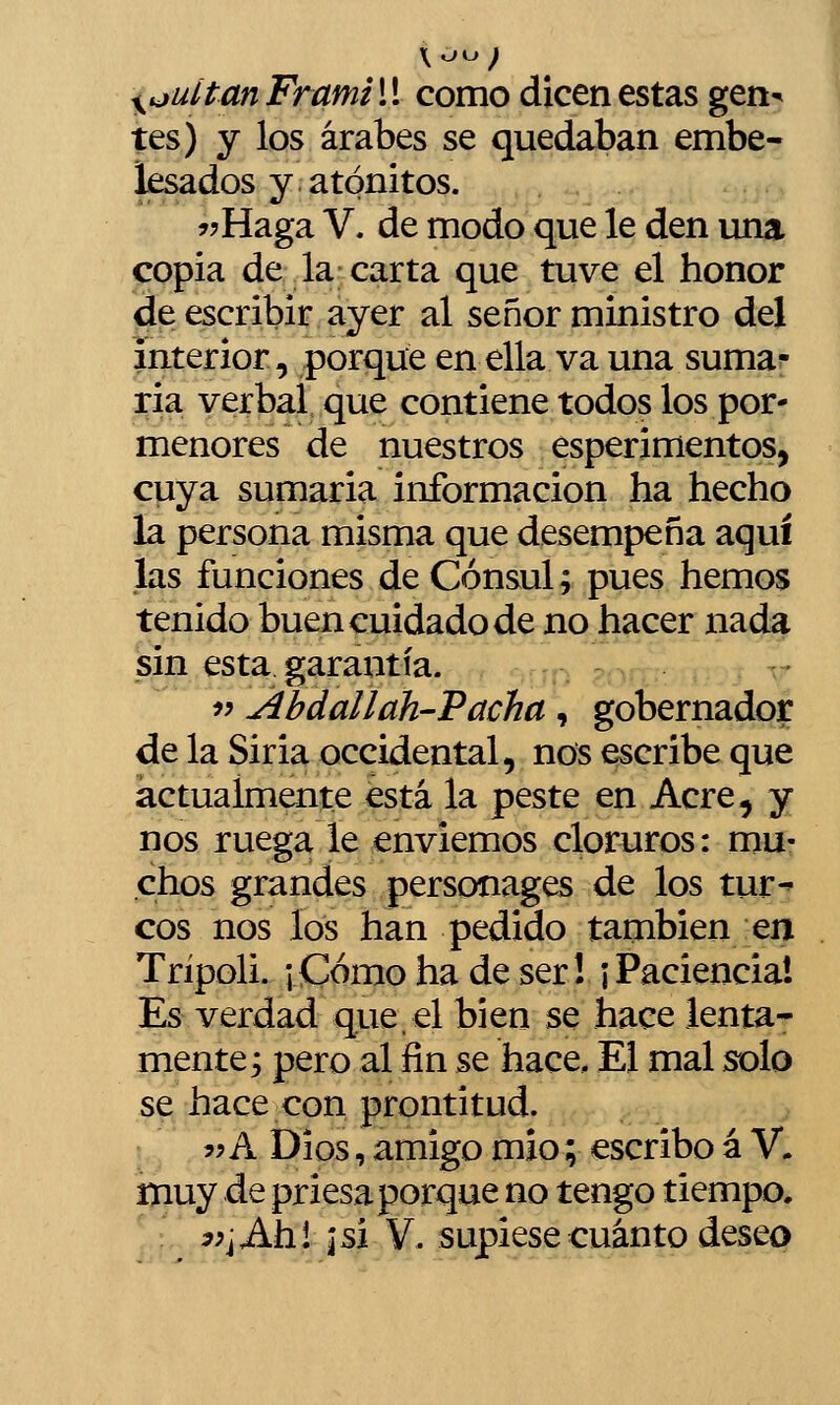 tes) y los árabes se quedaban embe- lesados y. atónitos. í?Haga V. de modo que le den una copia de la carta que tuve el honor de escribir ayer al señor ministro del interior, porque en ella va una suma?- ria verbal que contiene todos los por- menores de nuestros esperimentos, cuya sumaria información ha hecho la persona misma que desempeña aquí las funciones de Cónsul; pues hemos tenido buen cuidado de no hacer nada sin esta garantía. íí Abdallah-'Pacha, gobernador de la Siria occidental, nos escribe que actualmente está la peste en Acre, y nos ruega le enviemos cloruros: mu- chos grandes personages de los tur^ eos nos los han pedido también en Trípoli. ¡Como ha de ser! ¡Paciencia! Es verdad que,el bien se hace lenta- mente; pero al fin se hace. El mal solo se hace con prontitud. ?? A Dios, amigo mió; escribo á V. muy de priesa porque no tengo tiempo. yy¡^hh.\ \ú V. supiese cuánto deseo