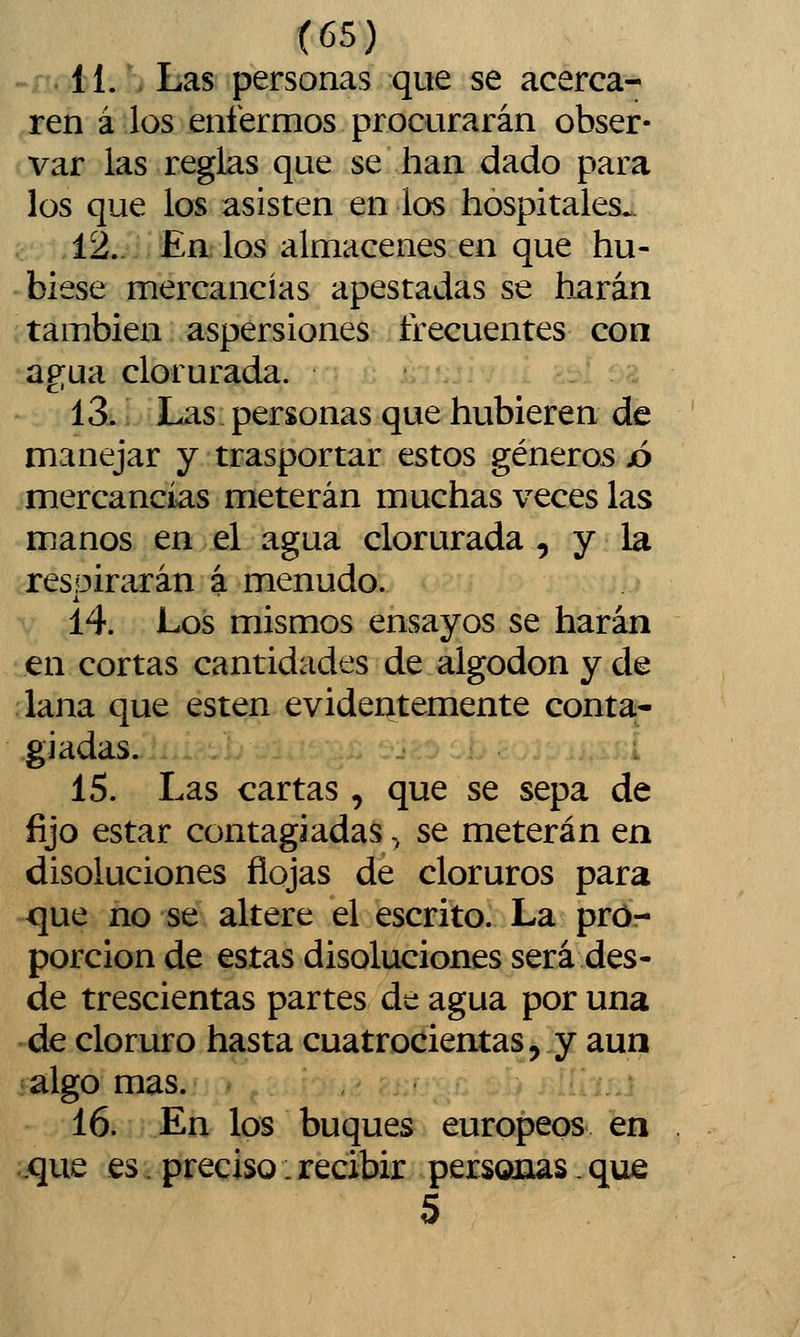 11. , Las personas que se acerca- ren á los enfermos procurarán obser- var las reglas que se han dado para los que los asisten en los hospitales^ 12.. Ea los almacenes en que hu- biese mercancías apestadas se harán también aspersiones frecuentes con agua clorurada. 13. Las personas que hubieren de manejar y trasportar estos géneros jo mercancías meterán muchas veces las manos en el agua clorurada , y la respirarán á menudo. 14. Los mismos ensayos se harán en cortas cantidades de algodón y de lana que estén evidentemente conta- .gjadas. 15. Las cartas, que se sepa de fijo estar contagiadas, se meterán en disoluciones flojas de cloruros para que no se altere el escrito. La pro- porción de estas disoluciones será des- de trescientas partes de agua por una de cloruro hasta cuatrocientas, y aun algo mas. 16. En los buques europeos en .que es. preciso:recibir personas.que 5