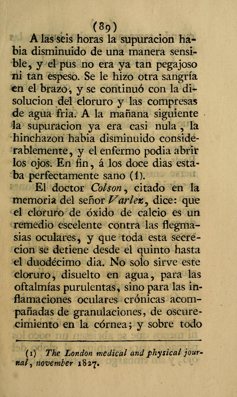 (S9) A las seis horas la supuración ha- bia disminuido de una manera sensi- ble, y el pus no era ya tan pegajoso ni tan espeso. Se le hizo otra sangría en el brazo, y se continuó con la di- solución del cloruro y las compresas de agua fria. A la mañana siguiente la supuración ya era casi nula , la hinchazón habia disminuido conside- rablemente, y el enfermo podia abrir los ojos. En fin, á los doce dias esta- ba perfectamente sano (1). c El doctor Col son ^ citado en la memoria del señor Varleic^ dice: que el cloruro de óxido de calcio es un remedio escelente contra las flegma- sías oculares, y que toda esta secre- ción ise detiene desde el quinto hasta el duodécimo dia. No solo sirve este cloruro, disuelto en agua, para las oftalmías purulentas, sino para las in- flamaciones oculares crónicas acom- pañadas de granulaciones, de oscure- cimiento en la córnea; y sobre todo (i) The London medical and physical jour^ na¡, november 1827,