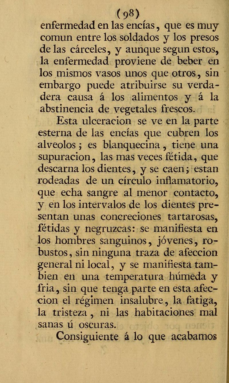 enfermedad en las encías, que es muy común entre los soldados y los presos de las cárceles, y aunque según estos, la enfermedad proviene de beber en los mismos vasos unos que otros, sin embargo puede atribuirse su verda- dera causa á los alimentos y á la abstinencia de vegetales frescos. Esta ulceración se ve en la parte esterna de las encías que cubren los alveolos j es blanquecina, tiene una supuración, las mas veces fétida, que descarna los dientes, y se caen i están rodeadas de un circulo inflamatorio, que echa sangre al menor contacto, y en los intervalos de los dientes pre- sentan unas concreciones tartarosas, fétidas y negruzcas: se manifiesta en los hombres sanguinos, jóvenes, ro- bustos , sin ninguna traza de afección general ni local, y se manifiesta tam- bién en una temperatura húmeda y fria, sin que tenga parte en esta afec- ción el régimen insalubre, la fatiga, la tristeza , ni las habitaciones mal sanas ú oscuras. Consiguiente á lo que acabamos