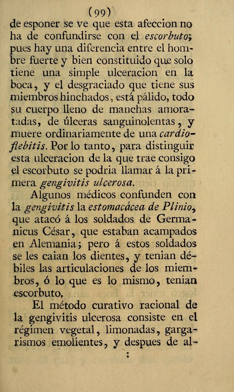 de esponer se ve que esta afección no ha de confundirse con e^ escorbuto^ pues hay una diferencia entre el hom- bre fuerte y bien constituido que solo tiene una simple ulceración en la boca, y el desgraciado que tiene sus miembros hinchados, está pálido, todo su cuerpo lleno de manchas amora- tadas, de úlceras sanguinolentas, y muere ordinariamente de una cardto^ flebitis. Por lo tanto, para distinguir esta ulceración de la que trae consigo el escorbuto se podria llamar á la pri- mera gengivitis ulcerosa. Algunos médicos confunden con la gengivitis la estomacácea de Plinioj que atacó á los soldados de Germa- nicus César, que estaban acampados en Alemania 5 pero á estos soldados se les caian los dientes, y tenian dé- biles las articulaciones de los miem- bros, ó lo que es lo mismo, teniaa escorbuto, El método curativo racional de la gengivitis ulcerosa consiste en el régimen vegetal, limonadas, garga- rismos emolientes, y después de al-»