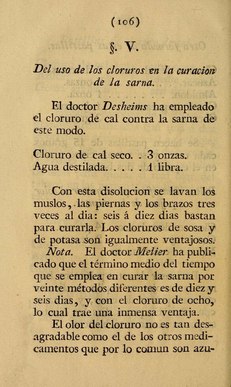 §• V. Del uso de ¡os cloruros -en la curación de la sarna. El doctor Desheims ha empleado el cloruro de cal contra la sarna de este modo. Cloruro de cal seco. . 3 onzas. Agua destilada 1 libra. Con esta disolución se lavan los muslos,.las piernas y los brazos tres veces al dia: seis á diez dias bastan para curarla. Los cloruros de sosa y de potasa son igualmente ventajosos. Nota. El doctor Melier ha publi- cado que el término medio del tiempo que se emplea en curar la sarna por veinte métodos diferentes es de diez y seis dias, y con el cloruro de ocho, lo cual trae una inmensa ventaja. El olor del cloruro no es tan des- agradable como el de los otros medi- camentos que por lo común son azu-