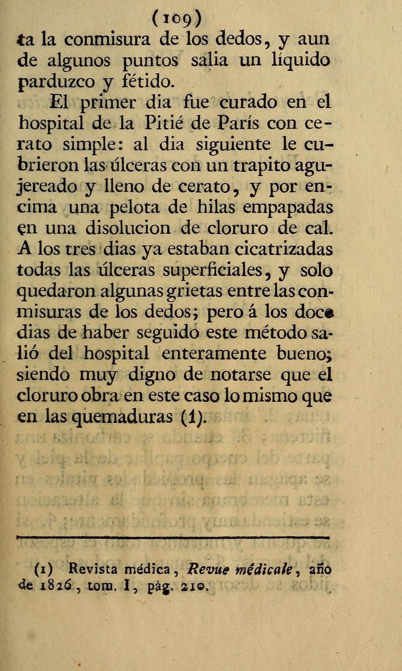 ta la conmisura de los dedos, y aun de algunos puntos salia un líquido parduzco y fétido. El primer dia fue curado en el hospital de la Pitié de París con ce- rato simple: al dia siguiente le cu- brieron las ulceras con un trapito agu- jereado y lleno de cerato, y por en- cima una pelota de hilas empapadas ^n una disolución de cloruro de cal. A los tres dias ya estaban cicatrizadas todas las úlceras superficiales, y solo quedaron algunas grietas entre las con- misuras de los dedos; pero á los doce dias de haber seguido este método sa- lió del hospital enteramente bueno; siendo muy digno de notarse que el cloruro obra en este caso lo mismo que en las quemaduras (1). (i) Revista médica, JRevue medícale, año 4e 1826, tona. I, pág, ai©.