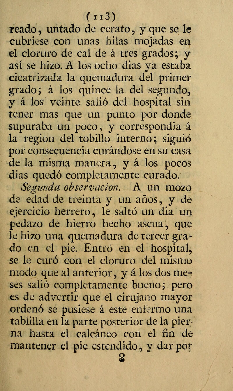 reado, untado de cerato, y que se le cubriese con unas hilas mojadas en el cloruro de cal de á tres grados; y así se hizo. A los ocho dias ya estaba cicatrizada la quemadura del primer grado; á los quince la del segundo, y á los veinte salió del hospital sin tener mas que un punto por donde supuraba un poco^ y correspondía á la región del tobillo interno; siguió por consecuencia curándose en su casa de la misma manera, y á los pocos dias quedó completamente curado. Segunda observación. A un mozo de edad de treinta y un años, y de ejercicio herrero, le saltó un dia un pedazo de hierro hecho ascua, que le hizo una quemadura de tercer gra- do en el pie. Entró en el hospital, se le curó con el cloruro del mismo modo que al anterior, y á los dos me- ses salió completamente bueno; pero es de advertir que el cirujano mayor ordenó se pusiese á este enfermo una tablilla en la parte posterior de la pier- na hasta el calcáneo con el fin de mantener el pie estendido, y dar por