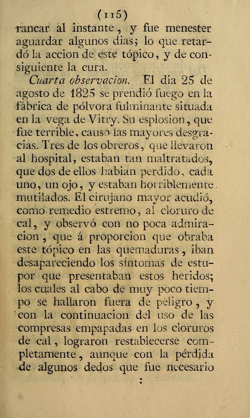 ranear al instante, y fue menester aguardar algunos dias; lo que retar- dó la acción de este tópico, y de con- siguiente la cura. Cuarta observación. El dia 25 de agosto de 1825 se prendió fuego en ia fábrica de pólvora fulminante situada en la vega de Vitry. Su esplosion, que fue terrible, causó las mayores desgra- cias. Tres de los obreros, que llevaron al hospital, estaban tan maltratados, que dos de ellos hablan perdido, cada uno, un ojo, y estaban horriblenjente mutilados. £1 cirujano mayor acudió, como remedio es tremo, al cloruro de cal, y observó con no poca admira- ción , que á proporción que obraba este tópico en las quemaduras, iban desapareciendo los síntomas de estu- por que presentaban estos heridos; los cuales al cabo de muy poco tiem- po se hallaron fuera de peligro, y con la continuación del uso de las compresas empapadas en los cloruros de cal, lograron restablecerse com- pletamente , aunque con la pérdida de algunos dedos que fue necesario