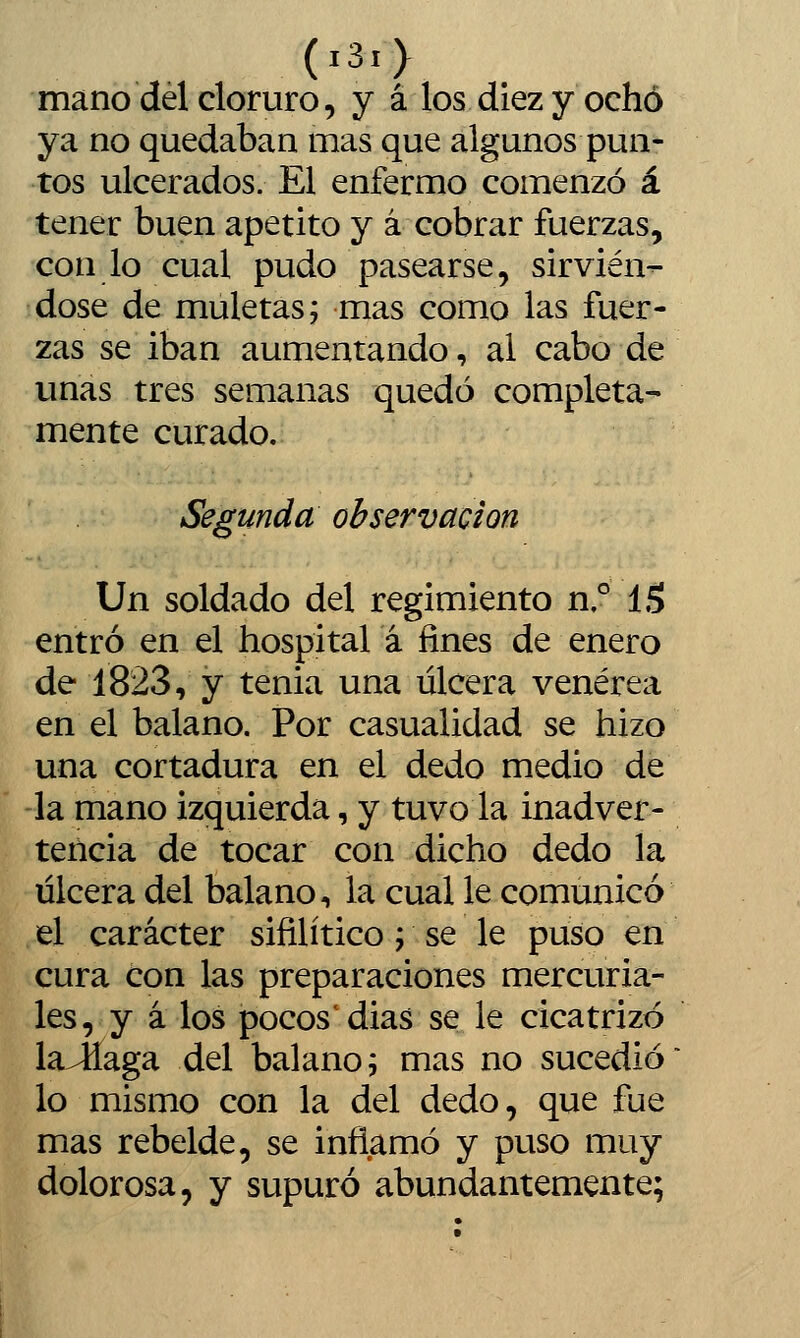 (i3i> mano del cloruro, y á los diez y ochó ya no quedaban mas que algunos pun- tos ulcerados. El enfermo comenzó á tener buen apetito y á cobrar fuerzas, con lo cual pudo pasearse, sirvién- dose de muletas; mas como las fuer- zas se iban aumentando, ai cabo de vmas tres semanas quedó completa- mente curado. Segunda observación Un soldado del regimiento n.° IS entró en el hospital á fines de enero de 1823, y tenia una úlcera venérea en el balano. Por casualidad se hizo una cortadura en el dedo medio de la mano izquierda, y tuvo la inadver- tencia de tocar con dicho dedo la úlcera del balano, la cual le comunicó el carácter sifilítico; se le puso en cura con las preparaciones mercuria- les, y á los pocos'dias se le cicatrizó laJiaga del balano; mas no sucedió lo mismo con la del dedo, que fue mas rebelde, se inflamó y puso muy dolorosa, y supuró abundantemente;
