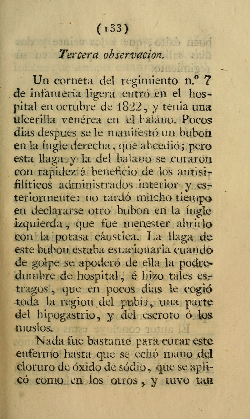 (iS3) Tercera observación. Un corneta del regimiento nP 7 de infantería ligera entró en el hos- pital en octubre de 1822, y tenia una ulcerilla venérea en el balano. Pocos días después se le manifesté un bubón en la ingle derecha, que abcedió; pero esta llaga. y la del balano se curaron con rapidez á beneficio de los antisi- filíticos administrados interior y esr teriormente: no tardó mucho tiempo en declararse otro bubón en la ingle izquierda y que fue menester abrirlo con la potasa cáustica. La llaga de este bubón estaba esiacionaria cuando de golpe se apoderó de ella la podre- dumbre de hospital, é hizo tales eso- tra gos^ que en pocos días le cogió toda la región del pi^bi^, una parte del hipogastrio, y del escroto ó k)S muslos. Nada fue bastante para curar este enfermo hasta que se echó mano del cloruro de óxido de sodio ^ que se apli- có como en los otros y y tuvo taa