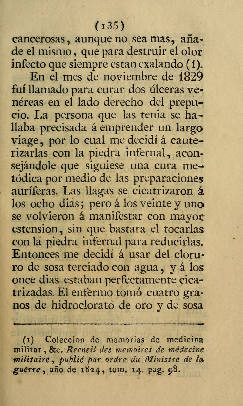 cancerosas, aunque no sea mas, aña- de el mismo, que para destruir el olor infecto que siempre están exalando (1). En el mes de noviembre de 1829 fui llamado para curar dos úlceras ve- néreas en el lado derecho del prepu- cio. La persona que las tenia se ha- llaba precisada á emprender un largo viage, por lo cual me decidí á caute- rizarlas con la piedra infernal, acon- sejándole que siguiese una cura me- tódica por medio de las preparaciones auríferas. Las llagas se cicatrizaron á los ocho dias; pero á los veinte y una se volvieron á manifestar con mayor estension, sin que bastara el tocarlas con la piedra infernal para reducirlas. Entonces me decidí á usar del cloru- ro de sosa terciado con agua, y á los once dias estaban perfectamente cica- trizadas. El enfermo tomó cuatro gra- nos de hidroclorato de oro y de sosa (i) Colección de memorias de medicina militar , &c. Recneil des memoires de médecine militaire, publié par ordre du Ministre de ¿a guerre^ año de 1824, tom. 14. pág. 98.