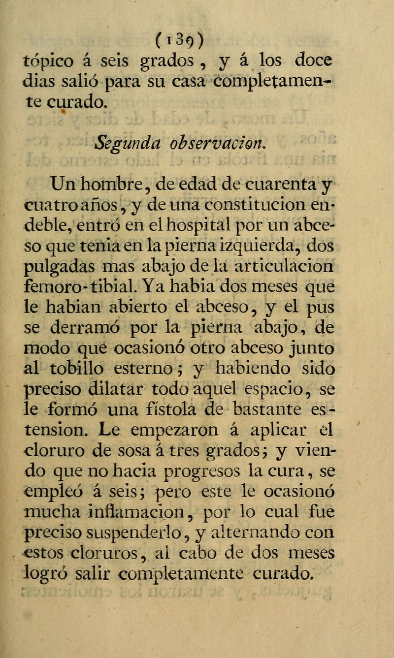 tópico á seis grados , y á los doce dias salió para su casa completamen- te curado. Segunda observación. Un hombre, de edad de cuarenta y cuatro años, y de una constitución en- deble, entró en el hospital por un abce- so que tenia en la pierna izquierda, dos pulgadas mas abajo de la articulación fernoro-tibial. Ya habia dos meses que le hablan abierto el abceso, y el pus se derramó por la pierna abajo, de modo qué ocasionó otro abceso junto al tobillo esterno; y habiendo sido preciso dilatar todo aquel espacio, se le formó una fistola de bastante es- tension. Le empezaron á aplicar el cloruro de sosa á tres grados j y vien- do que no hacia progresos la cura, se empleó á seis; pero este le ocasionó mucha inflamación, por lo cual fue preciso suspenderlo, y alternando con estos cloruros, ai cabo de dos meses logró salir completamente curado.