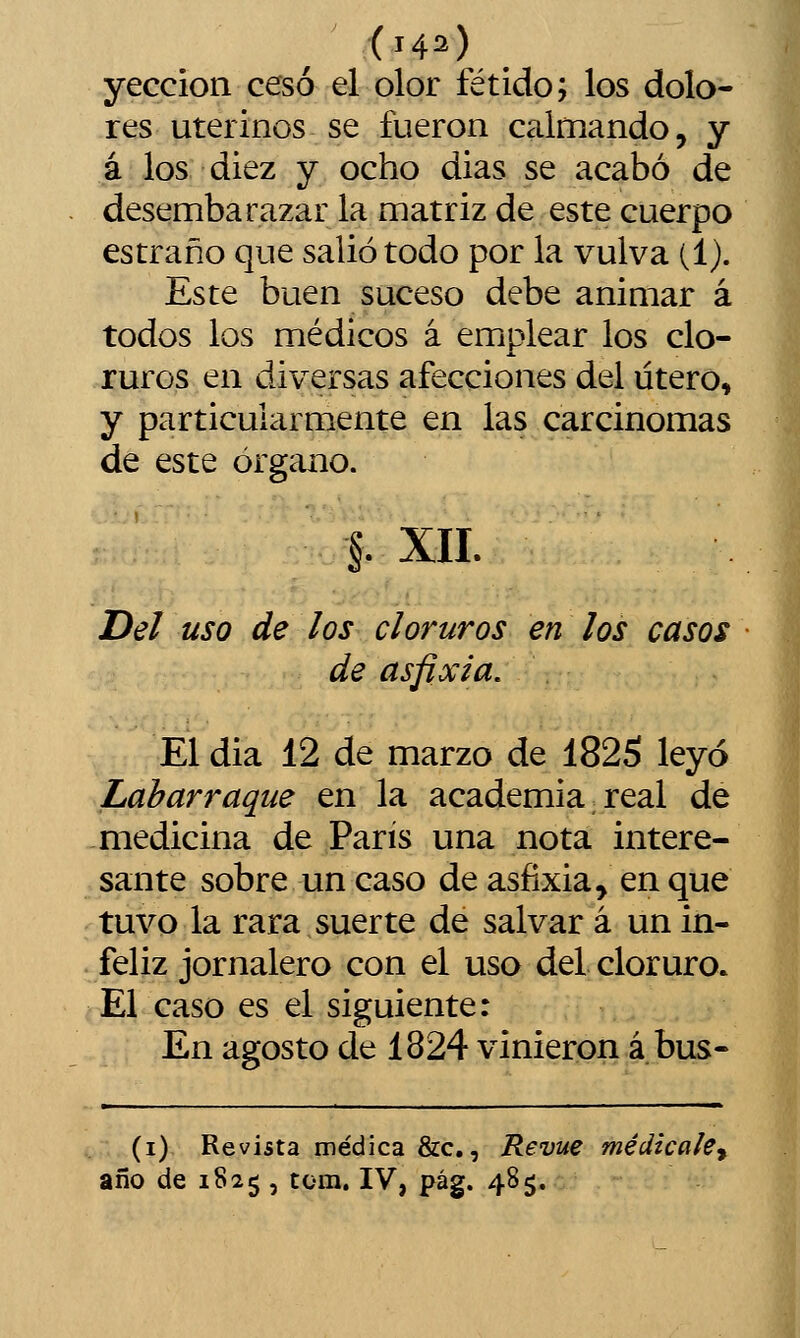 yeccion cesó el olor fétido; los dolo- res uterinos se fueron calmando, y á los diez y ocho dias se acabó de desembarazar la matriz de este cuerpo estraño que salió todo por la vulva (1). Este buen suceso debe animar á todos los médicos á emplear los clo- ruros en diversas afecciones del útero, y particularmente en las carcinomas de este órgano. §. xn. Del uso de ¡os cloruros en los casos de asfixia. El dia 12 de marzo de 1825 leyó Labarraque en la academia. real de medicina de París una nota intere- sante sobre un caso de asfixia, en que tuvo la rara suerte de salvar á un in- feliz jornalero con el uso del cloruro. El caso es el siguiente: En agosto de 1824 vinieron á bus- (i) Revista médica &c., Revue medícale^ año de 1825 , tcm. IV, pág. 485.