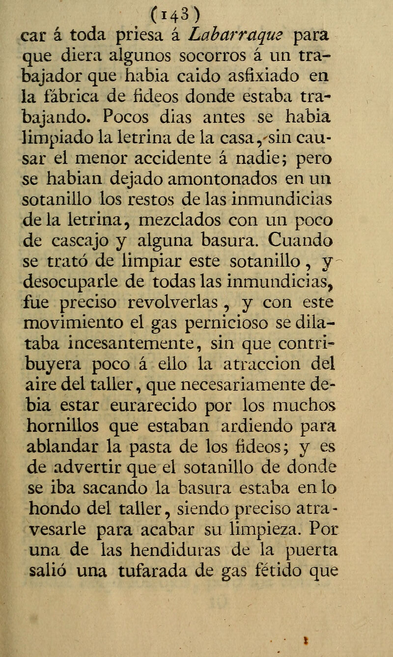 car á toda priesa á Laharruque para que diera algunos socorros á un tra- bajador que había caido asfixiado en la fábrica de fideos donde estaba tra- bajando. Pocos dias antes se habia limpiado la letrina de la casa,^sin cau- sar el menor accidente á nadie; pero se hablan dejado amontonados en un sotanillo los restos de las inmundicias déla letrina, mezclados con un poco de cascajo y alguna basura. Cuando se trató de limpiar este sotanillo, y^ desocuparle de todas las inmundicias, fue preciso revolverlas , y con este movimiento el gas pernicioso se dila- taba incesantemente, sin que contri- buyera poco á ello la atracción del aire del taller, que necesariamente de- bía estar enrarecido por los muchos hornillos que estaban ardiendo para ablandar la pasta de los fideos; y es de advertir que el sotanillo de donde se iba sacando la basura estaba en lo hondo del taller, siendo preciso atra- vesarle para acabar su limpieza. Por una de las hendiduras de la puerta salió una tufarada de gas fétido que