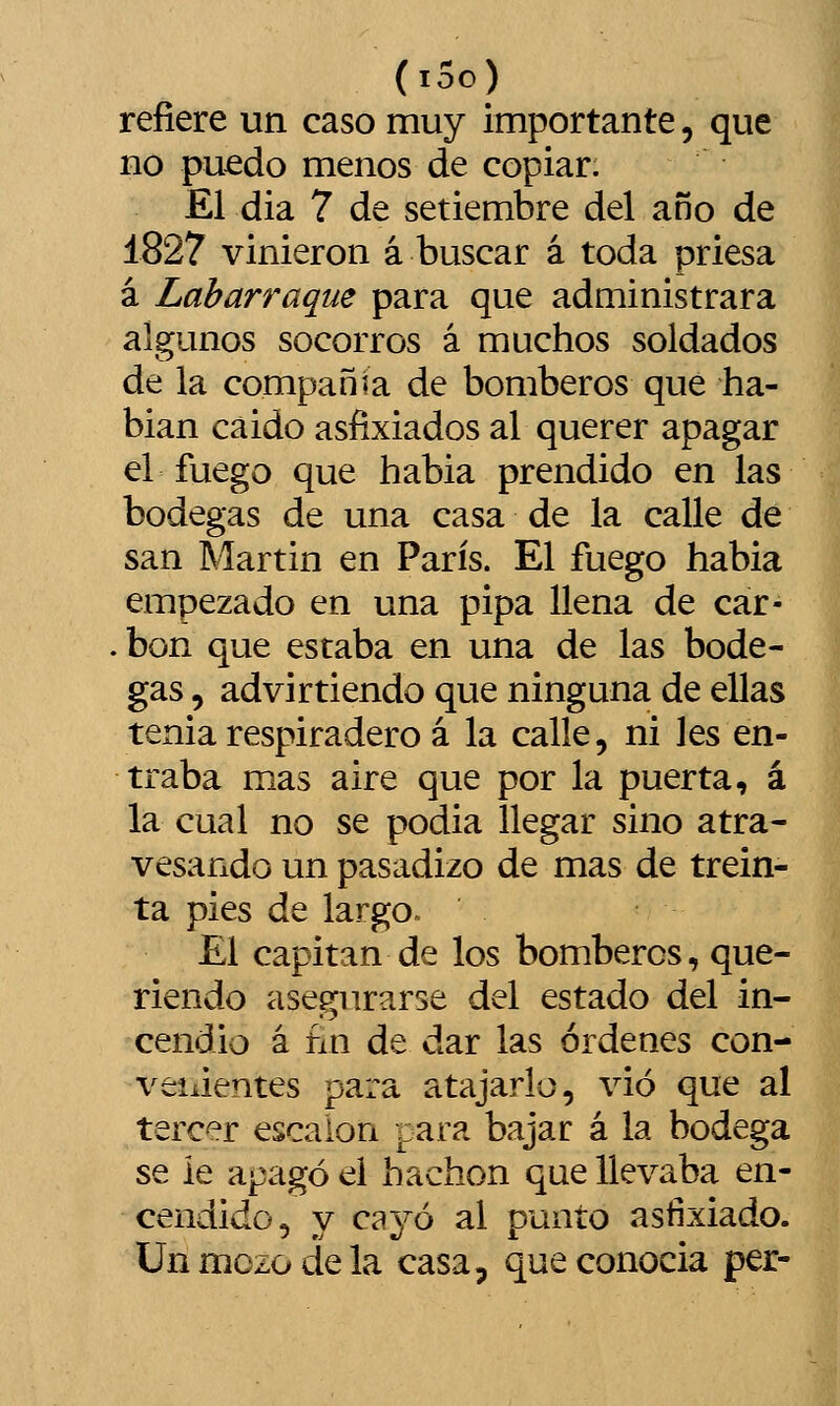 (ido) refiere un caso muy importante, que no puedo menos de copiar. El dia 7 de setiembre del año de 1827 vinieron á buscar á toda priesa á Labarraqiie para que administrara algunos socorros á muchos soldados de la compañía de bomberos que ha- blan cáido asfixiados al querer apagar el fuego que habia prendido en las bodegas de una casa de la calle de san Martin en París. El fuego habia empezado en una pipa llena de car- . bon que estaba en una de las bode- gas , advirtiendo que ninguna de ellas tenia respiradero á la calle, ni les en- traba mas aire que por la puerta, á la cual no se podia llegar sino atra- vesando un pasadizo de mas de trein- ta pies de largo. El capitán de los bomberos, que- riendo asegurarse del estado del in- cendio á fin de dar las órdenes con- velientes para atajarlo, vio que al tercer escalón para bajar á la bodega se ie apagó el hachón que llevaba en- cendido, y cayó al punto asfixiado. Un mezo de la casa, que conocía per-