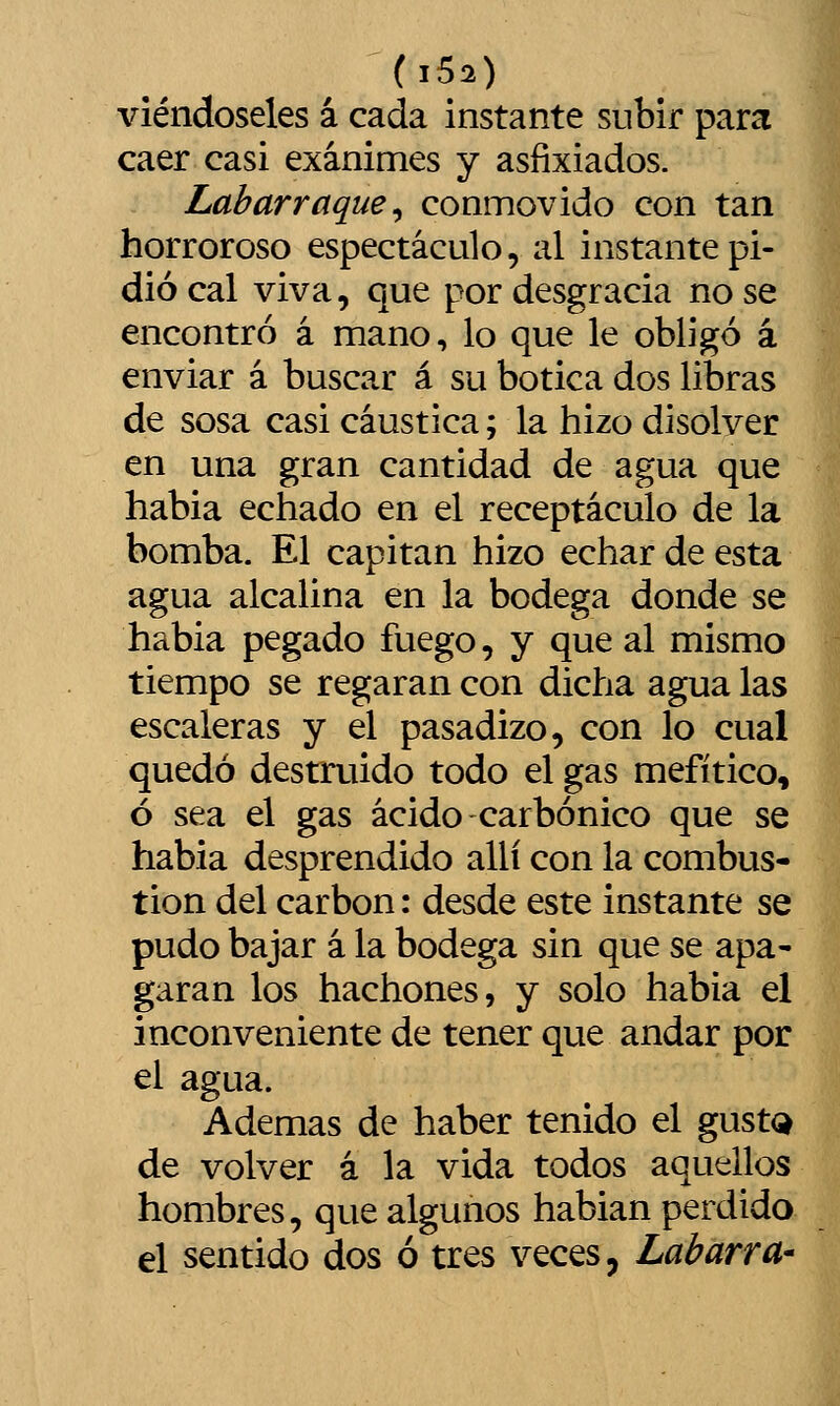 viéndoseles á cada instante subir para caer casi exánimes y asfixiados. Labarraque^ conmovido con tan horroroso espectáculo, al instante pi- dió cal viva, que por desgracia no se encontró á mano, lo que le obligó á enviar á buscar á su botica dos libras de sosa casi cáustica; la hizo disolver en una gran cantidad de agua que habia echado en el receptáculo de la bomba. El capitán hizo echar de esta agua alcalina en la bodega donde se habia pegado fuego, y que al mismo tiempo se regaran con dicha agua las escaleras y el pasadizo, con lo cual quedó destruido todo el gas mefítico, ó sea el gas ácido carbónico que se habia desprendido allí con la combus- tión del carbón: desde este instante se pudo bajar á la bodega sin que se apa- garan los hachones, y solo habia el inconveniente de tener que andar por el agua. Ademas de haber tenido el gust<^ de volver á la vida todos aquellos hombres, que algunos hablan perdido el sentido dos ó tres veces, LabarrU'