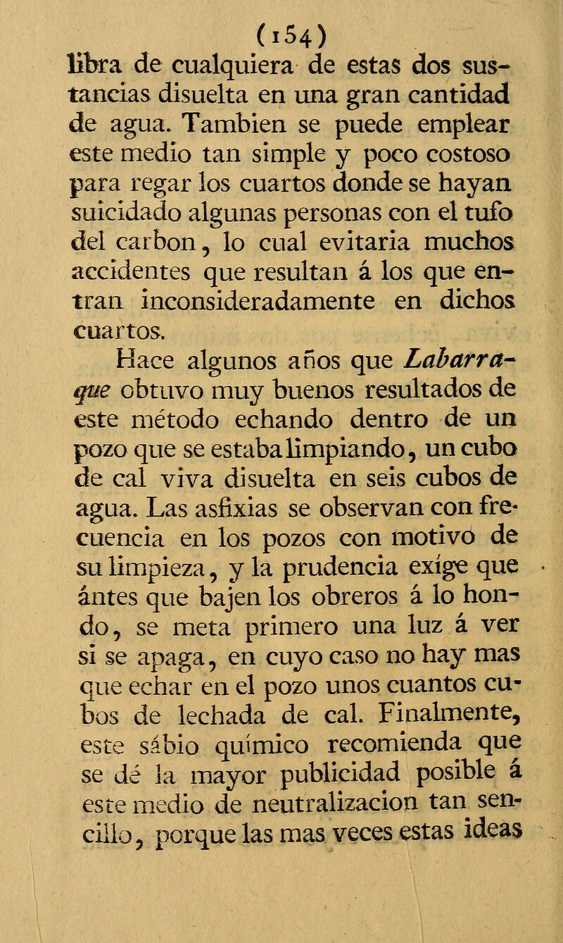 libra de cualquiera de estas dos sus-- tandas disuelta en una gran cantidad de agua. También se puede emplear este medio tan simple y poco costoso para regar los cuartos donde se hayan suicidado algunas personas con el tufo del carbón, lo cual evitaría muchos accidentes que resultan á los que en- tran inconsideradamente en dichos cuartos. Hace algunos años que Labarra- que obtuvo muy buenos resultados de este método echando dentro de un pozo que se estaba limpiando, un cubo de cal viva di suelta en seis cubos de agua. Las asfixias se observan con fre- cuencia en los pozos con motivo de su limpieza, y la prudencia exige que antes que bajen los obreros á lo hon- do, se meta primero una luz á ver si se apaga, en cuyo caso no hay mas que echar en el pozo unos cuantos cu- bos de lechada de cal. Finalmente, este sabio químico recomienda que se dé la mayor publicidad posible á este medio de neutralización tan sen- cilio, porque las mas veces estas ideas