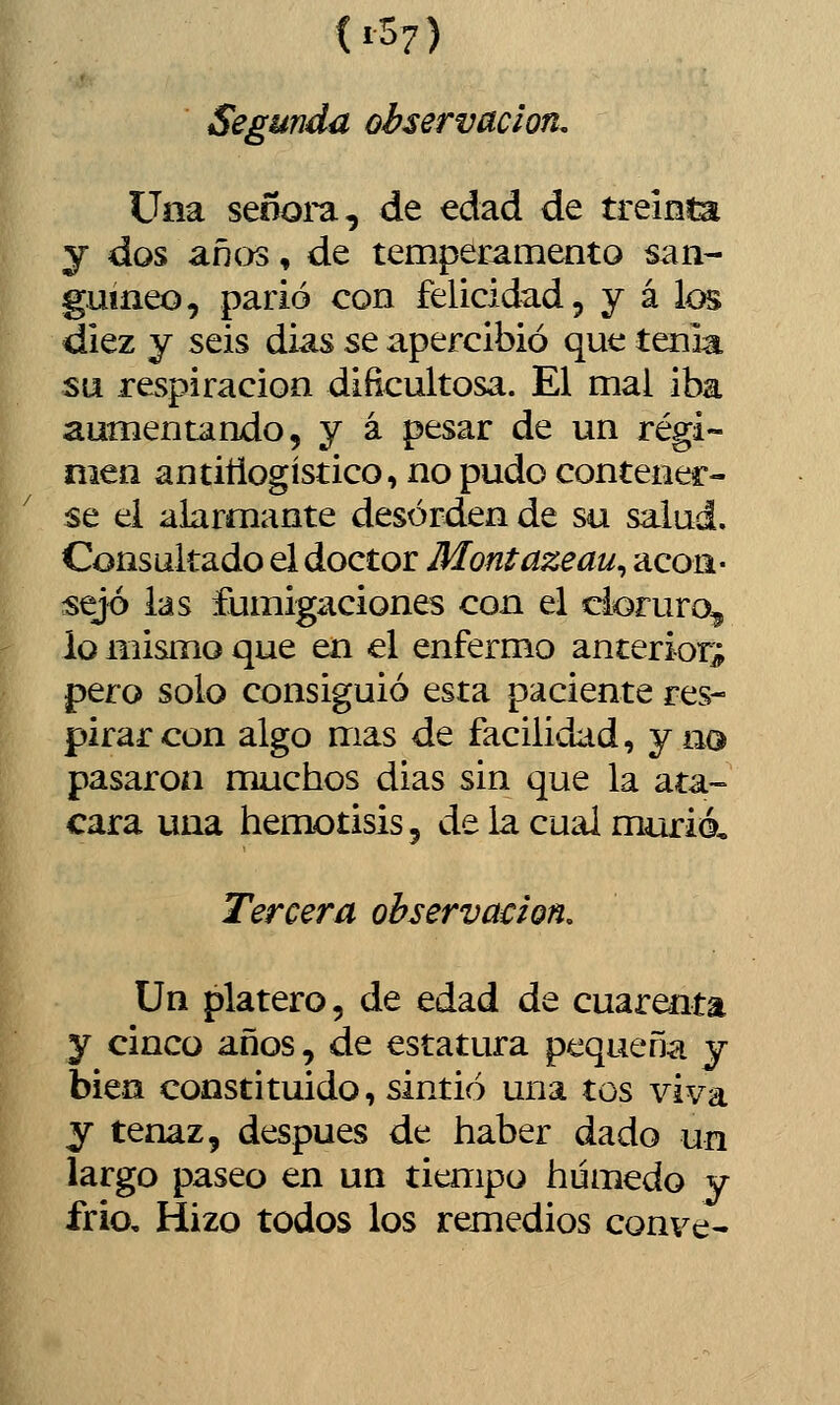 (i 57) Segunda observación. Una seooi'a, de edad de treinta y dos años, de temperamento san- guíneo, parió con felicidad, y á los diez y seis dias se apercibió que tenia su respiración dificultosa. El mal iba aumentando, y á pesar de un régi- men antiñogístico, no pudo contener- se el alarmante desorden de su salud. Consultado el doctor Montazeau^ acon- sejó las fumigaciones con el cloruro^ io mismo que en el enfermo anterior^ pero solo consiguió esta paciente res- pirar con algo mas de facilidad, ya© pasaron muchos dias sin que la ata- cara una hemotisis, de la cual murió. Tercera observación. Un platero, de edad de cuarenta y cinco años, de estatura pequeña y bien constituido, sintió una tos viva y tenaz, después de haber dado un largo paseo en un tiempo húmedo y frió. Hizo todos los remedios conve-