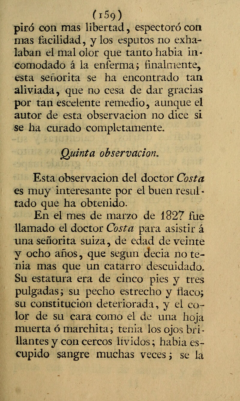 piró con mas libertad, espectoró coa mas facilidad, y los esputos no exha- laban el mal olor que tanto habia in- comodado á la enferma; finalniente, esta señorita se ha encontrado tan aliviada, que no cesa de dar gracias por taa escelente remedio, aunque el autor de esta observación no dice si se ha curado completamente, Quinta observación. Esta observación del doctor Costa es muy interesante por el buen resul - tado que ha obtenido. En el mes de marzo de 1827 fue llamado el doctor Costa para asistir á ima señorita suiza, de edad de veinte y ocho años5 que según decia nóte- nla mas que un catarro descuidado. Su estatura era de cinco pies y tres pulgadas; su pecho estrecho y ñaco; su constitución deteriorada, y el co- lor de su cara como el de una hoja muerta ó marchita; tenia los ojos bri- llantes y con cercos lívidos; habia es- cupido sangre muchas veces; se la