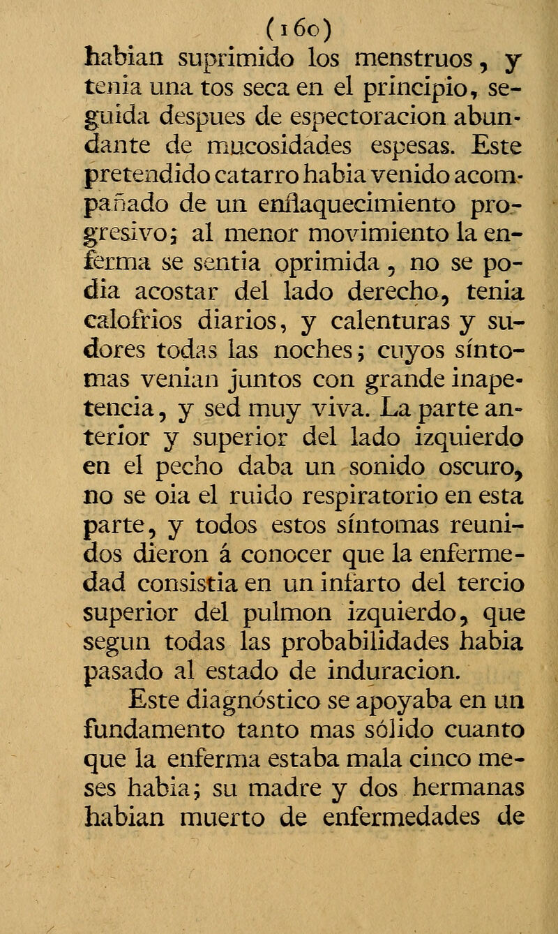 (i6c) habían suprimido los menstruos, y tenia una tos seca en el principio, se- guida después de espectoracion abun- dante de mucosidades espesas. Este pretendido catarro habia venido acom- pañado de un enñaquecimiento pro- gresivo i al menor movimiento la en- ferma se sentía oprimida, no se po- día acostar del lado derecho, tenia calofríos diarios, y calenturas y su- dores todas las noches; cuyos sínto- mas venian juntos con grande inape- tencia , y sed muy viva. La parte an- terior y superior del lado izquierdo en el pecho daba un sonido oscuro, no se oia el ruido respiratorio en esta parte, y todos estos síntomas reuni- dos dieron á conocer que la enferme- dad consistía en un infarto del tercio superior del pulmón izquierdo, que según todas las probabilidades habia pasado al estado de induración. Este diagnóstico se apoyaba en un fundamento tanto mas sólido cuanto que la enferma estaba mala cinco me- ses habia; su madre y dos hermanas hablan muerto de enfermedades de