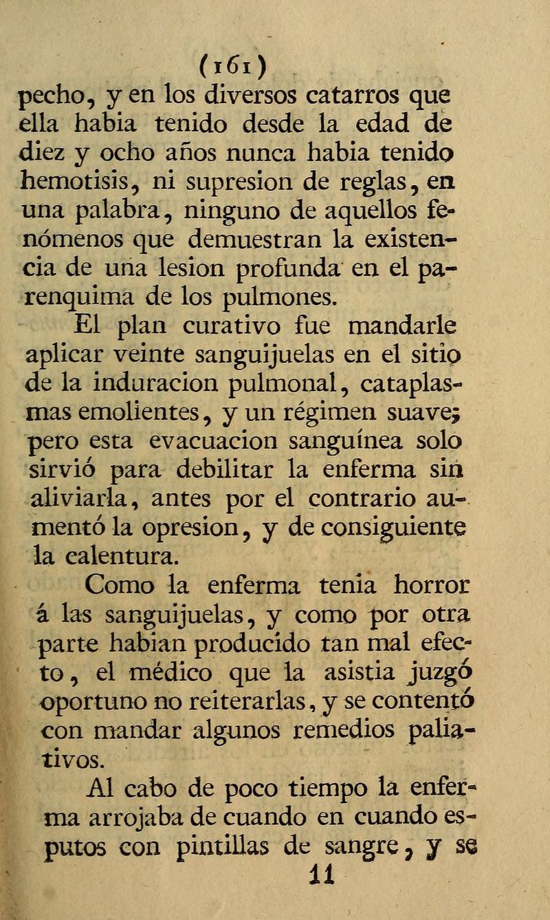 pecho, y en los diversos catarros que ella había tenido desde la edad de diez y ocho años nunca habia tenido hemotisis, ni supresión de reglas, en una palabra, ninguno de aquellos fe- nómenos que demuestran la existen- cia de una lesión profunda en el pa- renquima de los pulmones. El plan curativo fue mandarle aplicar veinte sanguijuelas en el sitip de la induración pulmonal, cataplas- mas emolientes, y un régimen suave; pero esta evacuación sanguínea solo sirvió para debilitar la enferma sin aliviarla, antes por el contrario au- mentó la opresión, y de consiguiente la calentura. Como la enferma tenia horror á hts sanguijuelas, y como por otra part^ habían producido tan mal efec- to , el médico que la asistía juzgó oportuno no reiterarlas, y se contentó con mandar algunos remedios palia- tivos. Al cabo de poco tiempo la enfer- I ma arrojaba de cuando en cuando es- putos con pintillas de sangre > y se 11
