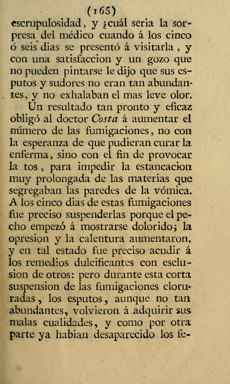 escrupulosidad 5 y ¿cuál seria la sor- presa del médico cuando á los cinco ó seis dias se presentó á visitarla , y con una satisfacción y un gozo que no pueden pintarse le dijo que sus es- putos y sudores no eran tan abundan- . tes, y no exhalaban el mas leve olor. Un resultado tan pronto y eficaz obligó al doctor Costa á aumentar el número de las fumigaciones, no con la esperanza de que pudieran curar la enferma, sino con el fin de provocar la tos 5 para impedir la estancación muy prolongada de las materias que segregaban las paredes de la vómica. A los cinco dias de estas fumigaciones fue preciso suspenderlas porque el pe- cho empezó á mostrarse dolorido^ la opresión y la calentura aumentaron, y en tal estado fue preciso acudir á los remedios dulcificantes con esclu- sion de otros: pero durante esta corta suspensión de las fumigaciones cloru- radas , los esputos, aunque no tan abundantes, volvieron á adquirir sus malas cualidades, y como por otra parte ya hablan desaparecido los fe-