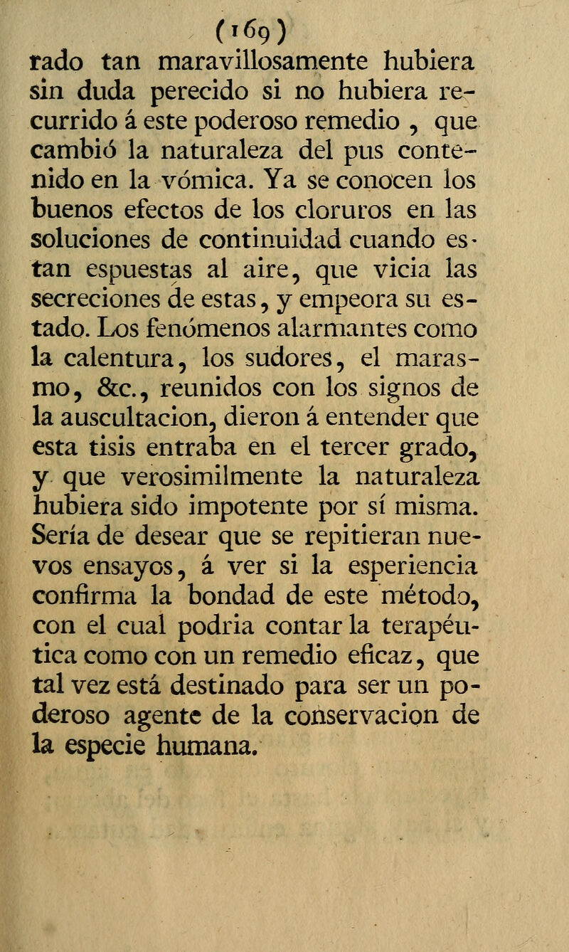 rado tan maravillosamente hubiera sin duda perecido si no hubiera re- currido á este poderoso remedio , que cambió la naturaleza del pus conte- nido en la vómica. Ya se conocen los buenos efectos de los cloruros en las soluciones de continuidad cuando es- tán espuestas al aire, que vicia las secreciones de estas, y empeora su es- tado. Los fenómenos alarmantes como la calentura, los sudores, el maras- mo, &c., reunidos con los signos de la auscultación, dieron á entender que esta tisis entraba en el tercer grado, y que verosímilmente la naturaleza hubiera sido impotente por sí misma. Sería de desear que se repitieran nue- vos ensayos, á ver si la esperiencia confirma la bondad de este método, con el cual podria contar la terapéu- tica como con un remedio eficaz, que tal vez está destinado para ser un po- deroso agente de la conservación de la especie humana. k
