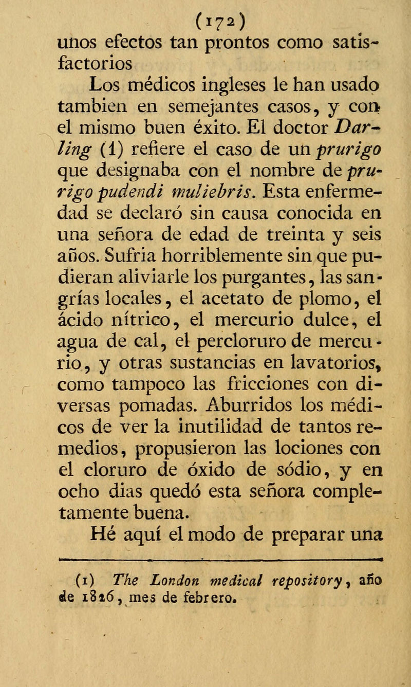 unos efectos tan prontos como satis- factorios Los médicos ingleses le han usado también en semejantes casos, y con el mismo buen éxito. El doctor Dar^ ling (1) refiere el caso de un prurigo que designaba con el nombre de pru- rigo pudendi muliehris. Esta enferme- dad se declaró sin causa conocida en una señora de edad de treinta y seis años. Sufría horriblemente sin que pu- dieran aliviarle los purgantes, las san- grías locales, el acetato de plomo, el ácido nítrico, el mercurio dulce, el agua de cal, el perclorurode mercu- rio, y otras sustancias en lavatorios, como tampoco las fricciones con di- versas pomadas. Aburridos los médi- cos de ver la inutilidad de tantos re- medios, propusieron las lociones con el cloruro de óxido de sodio, y en ocho dias quedó esta señora comple- tamente buena. Hé aquí el modo de preparar una (i) The London medical repository ^ año de 1816, mes de febrero.