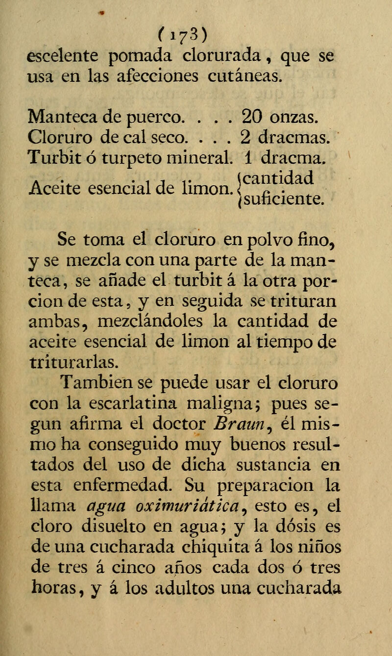 fi73) escelente pomada clorurada, que se usa en las afecciones cutáneas. Manteca de puerco. ... 20 onzas. Cloruro de cal seco. ... 2 dracmas. Turbit ó turpeto mineral. 1 dracma. Aceite esencial de limón. r^J^ \ ^ Se toma el cloruro en polvo fino, y se mezcla con una parte de la man- teca, se añade el turbit á la otra por- ción de esta, y en seguida se trituran ambas, mezclándoles la cantidad de aceite esencial de limón al tiempo de triturarlas. También se puede usar el cloruro con la escarlatina maligna; pues se- gún afirma el doctor Braun^ él mis- mo ha conseguido muy buenos resul- tados del uso de dicha sustancia en esta enfermedad. Su preparación la llama agua oximuriática^ esto es, el cloro disuelto en agua; y la dosis es de una cucharada chiquita á los niños de tres á cinco años cada dos ó tres horas, y á los adultos una cucharada