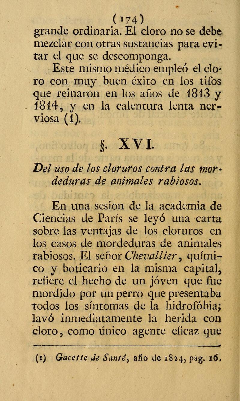 grande ordinaria. El cloro no se debe mezclar con otras sustancias para evi- tar el que se descomponga. Este mismo médico empleó el clo- ro con muy buen éxito en los tifos que reinaron en los años de 1813 y 1814, y en la calentura lenta ner* viosa (1), I. XVI. Del uso de los cloruros contra las mor- deduras de animales rabiosos. En una sesión de la academia de Ciencias de París se leyó una carta sobre las ventajas de los cloruros en los casos de mordeduras de animales rabiosos. El stñor Cheval I i er, quími- co y boticario en la misma capital, refiere el hecho de un joven que fue mordido por un perro que presentaba todos los síntomas de la hidrofobia^ lavó inmediatamente la herida con cloro, como único agente eficaz que (i) Gacette íi^ Santé^ año de 1824, pág. 16,