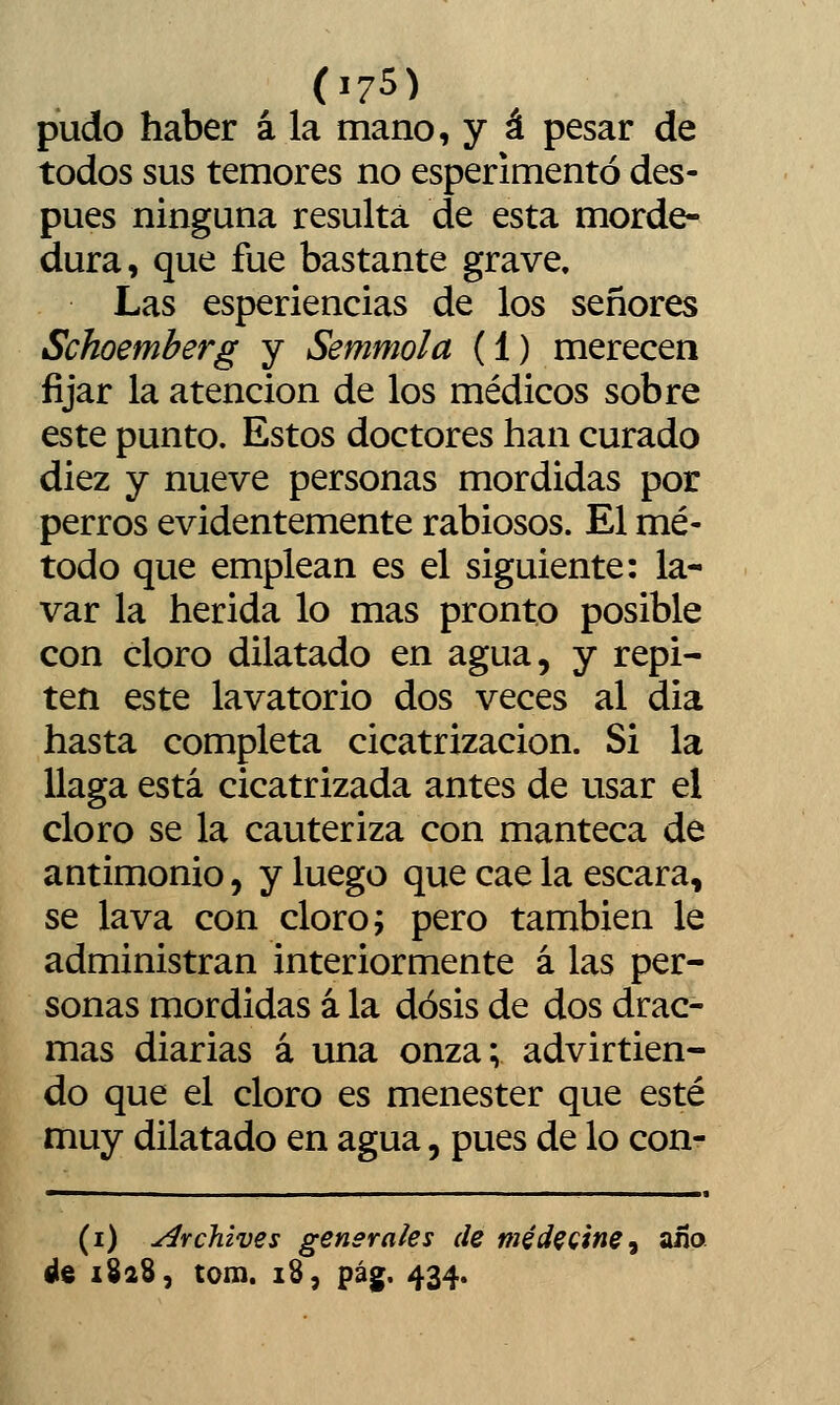 pudo haber á la mano, y á pesar de todos sus temores no esperimentó des- pués ninguna resulta de esta morde- dura, que fue bastante grave. Las esperiencias de los señores Schoemberg y Semmola (1) merecen fijar la atención de los médicos sobre este punto. Estos doctores han curado diez y nueve personas mordidas por perros evidentemente rabiosos. El mé- todo que emplean es el siguiente: la- var la herida lo mas pronto posible con cloro dilatado en agua, y repi- ten este lavatorio dos veces al dia hasta completa cicatrización. Si la llaga está cicatrizada antes de usar el cloro se la cauteriza con manteca de antimonio, y luego que cae la escara, se lava con cloro; pero también le administran interiormente á las per- sonas mordidas á la dosis de dos drac- mas diarias á una onza; advirtien- do que el cloro es menester que esté muy dilatado en agua, pues de lo con- (i) archives generales de médeQtne^ año de 1828, tom. 18, pág. 434.
