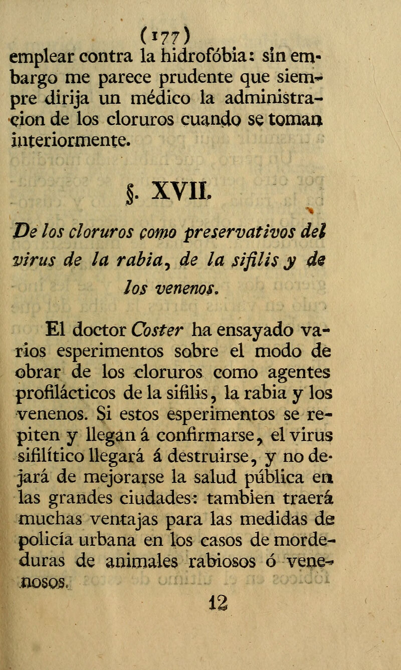 (^77) emplear contra la hidrofobia: sin em- bargo me parece prudente que siem* pre dirija un médico la administra- ción de los cloruros cuando se tomaa interiormente. §. XVII. De los cloruros como preservativos del virus de la rabia ^ de la sífilis y d9 los venenos. El doctor Coster ha ensayado va- ríos esperimentos sobre el modo de obrar de los cloruros como agentes profilácticos de la sífilis, la rabia y los venenos. Si estos esperimentos se re- piten y llegan á confirmarse, el virus sifilítico llegará á destruirse, y no de- jará de mejorarse la salud pública ea las grandes ciudades: también traerá muchas ventajas para las medidas de policía urbana en los casos de morde- duras de animales rabiosos ó vene^ liosos. 12 1^