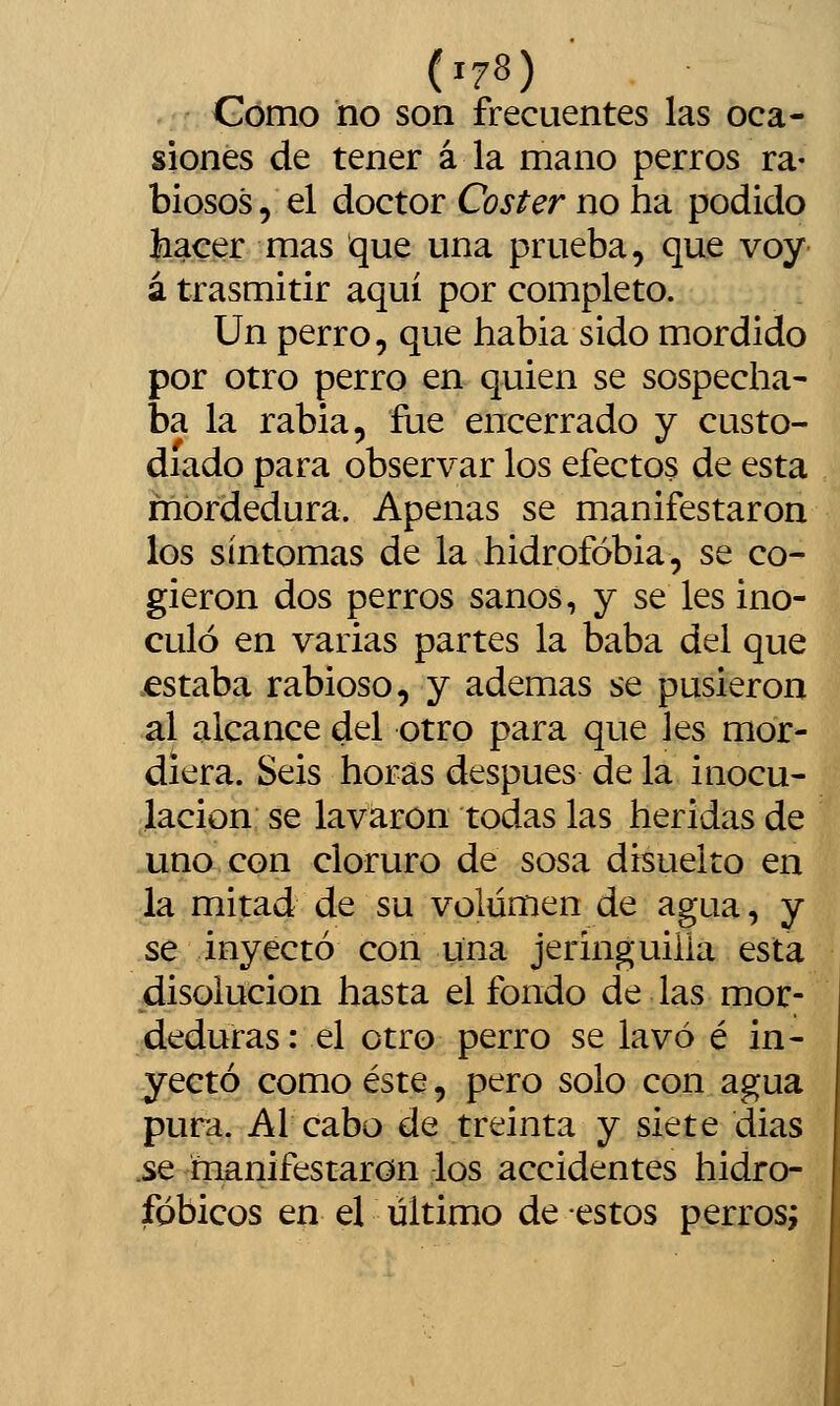 Gomo no son frecuentes las oca- siones de tener á la mano perros ra- biosos, el doctor Coster no ha podido hacer mas que una prueba, que voy á trasmitir aquí por completo. Un perro, que habia sido mordido por otro perro en quien se sospecha- ba la rabia, fue encerrado y custo- diado para observar los efectos de esta mordedura. Apenas se manifestaron los síntomas de la hidrofobia, se co- gieron dos perros sanos, y se les ino- culó en varias partes la baba del que .estaba rabioso, y ademas se pusieron al alcance del otro para que les mor- diera. Seis horas después de la inocu- lación se lavaron todas las heridas de uno con cloruro de sosa disuelto en la mitad de su volumen de agua, y se inyectó con una jeringuilla esta disolución hasta el fondo de las mor- deduras: el otro perro se lavó é in- yectó como éste, pero solo con agua pura. Al cabo de treinta y siete dias .se manifestaron los accidentes hidro- fgbicos en el último de estos perros;