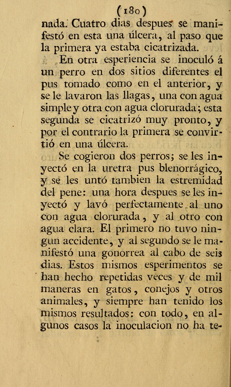 (i8o) nada. Cuatro días despuesr se mani- festó en esta una úlcera, al paso que la primera ya estaba cicatrizada. En otra esperiencia se inoculó á un perro en dos sitios diferentes el pus tomado como en el anterior, y se le lavaron las llagas, una con agua simple y otra con agua clorurada; esta segunda se cicatrizó muy pronto, y por el contrario la primera se convir- tió en una úlcera. Se cogieron dos perros; se les in- yectó en la uretra pus blenorrágico, y se les untó también la estremidad del pene: una hora después se les in- yectó y lavó perfectamente al uno con agua clorurada, y al otro con agua ciara. El primero no tuvo nin- gún accidente, y al segundo se le ma- nifestó una gonorrea al cabo de seis dias. Estos mismos esperimentos se han hecho repetidas veces y de mil maneras en gatos, conejos y otros animales, y siempre han tenido los mismos resultados: con todo, en al- gunos casos la inoculación no ha te-