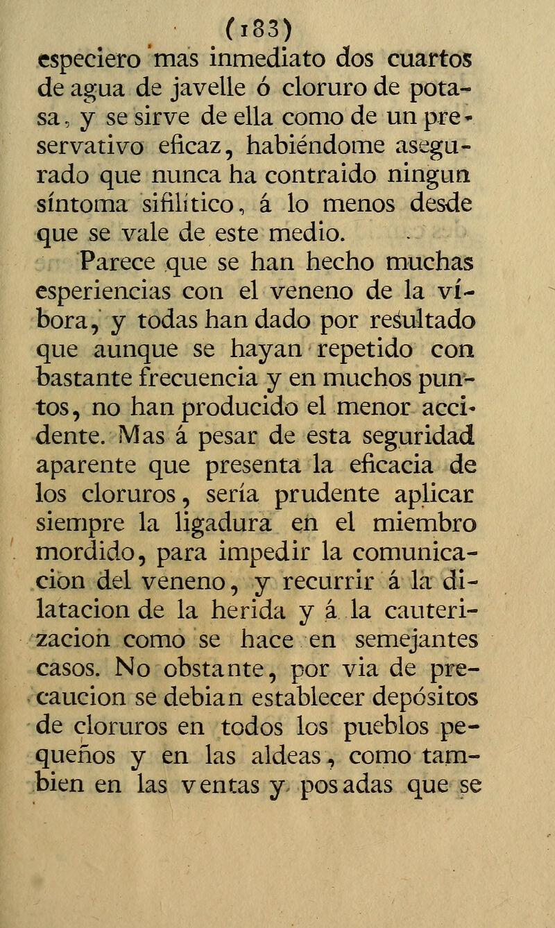 especiero mas inmediato dos cuartos de agua de javelle ó cloruro de pota- sa, y se sirve de ella como de un pre * servativo eficaz, habiéndome asegu- rado que nunca ha contraído ningún síntoma sifilítico, á lo menos desde que se vale de este medio. Parece que se han hecho muchas esperiencias con el veneno de la ví- bora, y todas han dado por rebultado que aunque se hayan repetido con bastante frecuencia y en muchos pun- tos, no han producido el menor acci- dente. Mas á pesar de esta seguridad aparente que presenta la eficacia de los cloruros, sería prudente aplicar siempre la ligadura en el miembro mordido, para impedir la comunica- ción del veneno, y recurrir á la di- latación de la herida y á la cauteri- zación como se hace en semejantes casos. No obstante, por via de pre- caución se debian establecer depósitos de cloruros en todos los pueblos pe- queños y en las aldeas, como tam- bién en las ventas y. posadas que se