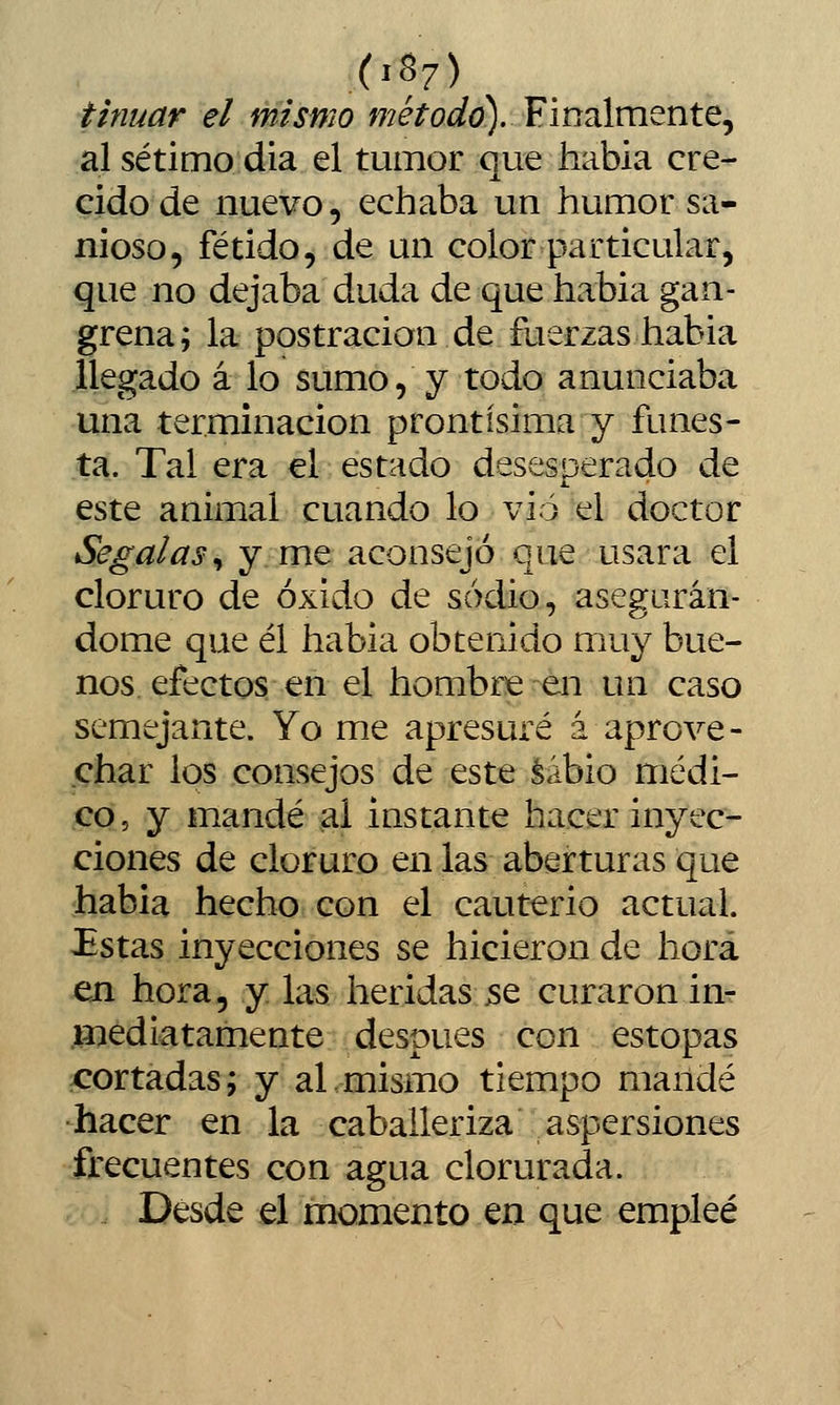 tinuar el mismo máíorfa). Finalmente, al sétimo dia el tumor que habia cre- cido de nuevo, echaba un humor sa- nioso, fétido, de un color particular, que no dejaba duda de que habia gan- grena; la postración de fuerzas habia llegado á lo sumo, y todo anunciaba una terminación prontísima y funes- ta. Tal era el estado desesperado de este animal cuando lo vio el doctor Segal as ^ y me aconsejó que usara el cloruro de óxido de sodio, asegurán- dome que él habia obtenido muy bue- nos efectos en el hombre en un caso semejante. Yo me apresuré á aprove- char los consejos de este Sabio médi- co, y mandé al instante hacer inyec- ciones de cloruro en las aberturas que habia hecho con el cauterio actual. £stas inyecciones se hicieron de hora en hora, y las heridas jse curaron in- .líiediatamente después con estopas xrortadas; y aL mismo tiempo mandé •hacer en la caballeriza aspersiones frecuentes con agua clorurada. Desde el momento en que empleé