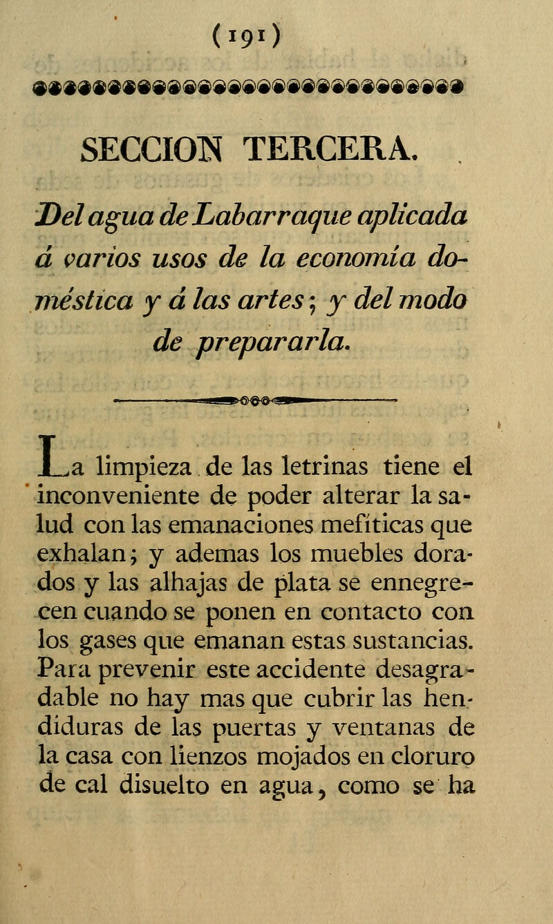 (190 SECCIÓN TERCERA. Del agua de Labarraque aplicada á varios usos de la economía do- viéstica y d las artes; y del modo de prepararla. e^O^^&^« J_^a limpieza de las letrinas tiene el inconveniente de poder alterar la sa- lud con las emanaciones mefíticas que exhalan; y ademas los muebles dora- dos y las alhajas de plata se ennegre- cen cuando se ponen en contacto coa los gases que emanan estas sustancias. Para prevenir este accidente desagra- dable no hay mas que cubrir las hen- diduras de las puertas y ventanas de la casa con lienzos mojados en cloruro de cal disuelto en agua, como se ha