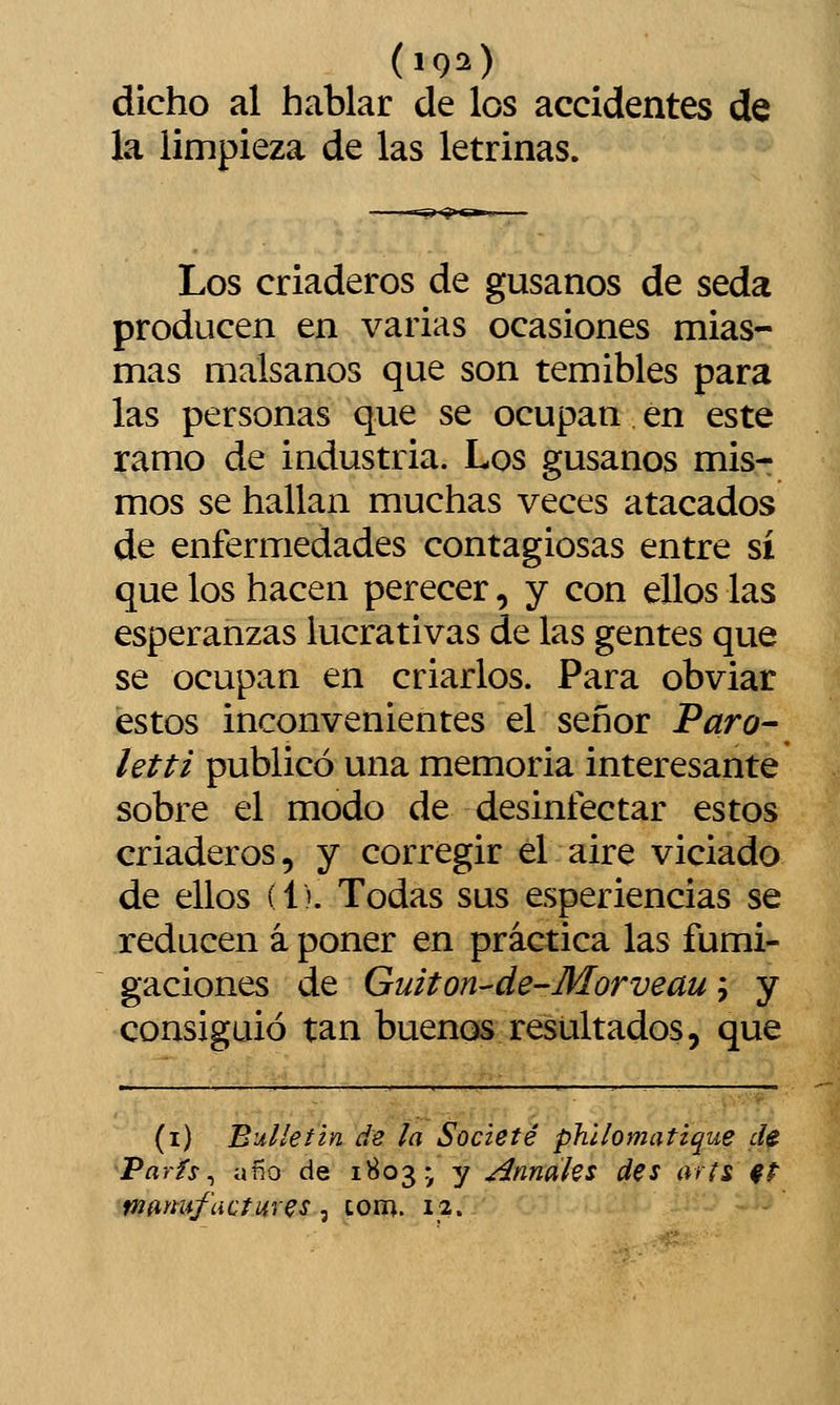 dicho al hablar de los accidentes de la limpieza de las letrinas. Los criaderos de gusanos de seda producen en varias ocasiones mias- mas malsanos que son temibles para las personas que se ocupan en este ramo de industria. Los gusanos mis- mos se hallan muchas veces atacados de enfermedades contagiosas entre sí que los hacen perecer, y con ellos las esperanzas lucrativas de las gentes que se ocupan en criarlos. Para obviar estos inconvenientes el señor Paro- letti publicó una memoria interesante sobre el modo de desinfectar estos criaderos, y corregir el aire viciado de ellos (1). Todas sus esperiencias se reducen á poner en práctica las fumi- gaciones de Guiton-de-Morveau; y consiguió tan buenos resultados, que (i) Bulletin de la Societé ph'ilomatique de París^ afío de 1^03- y ^nnaks des arfs ft
