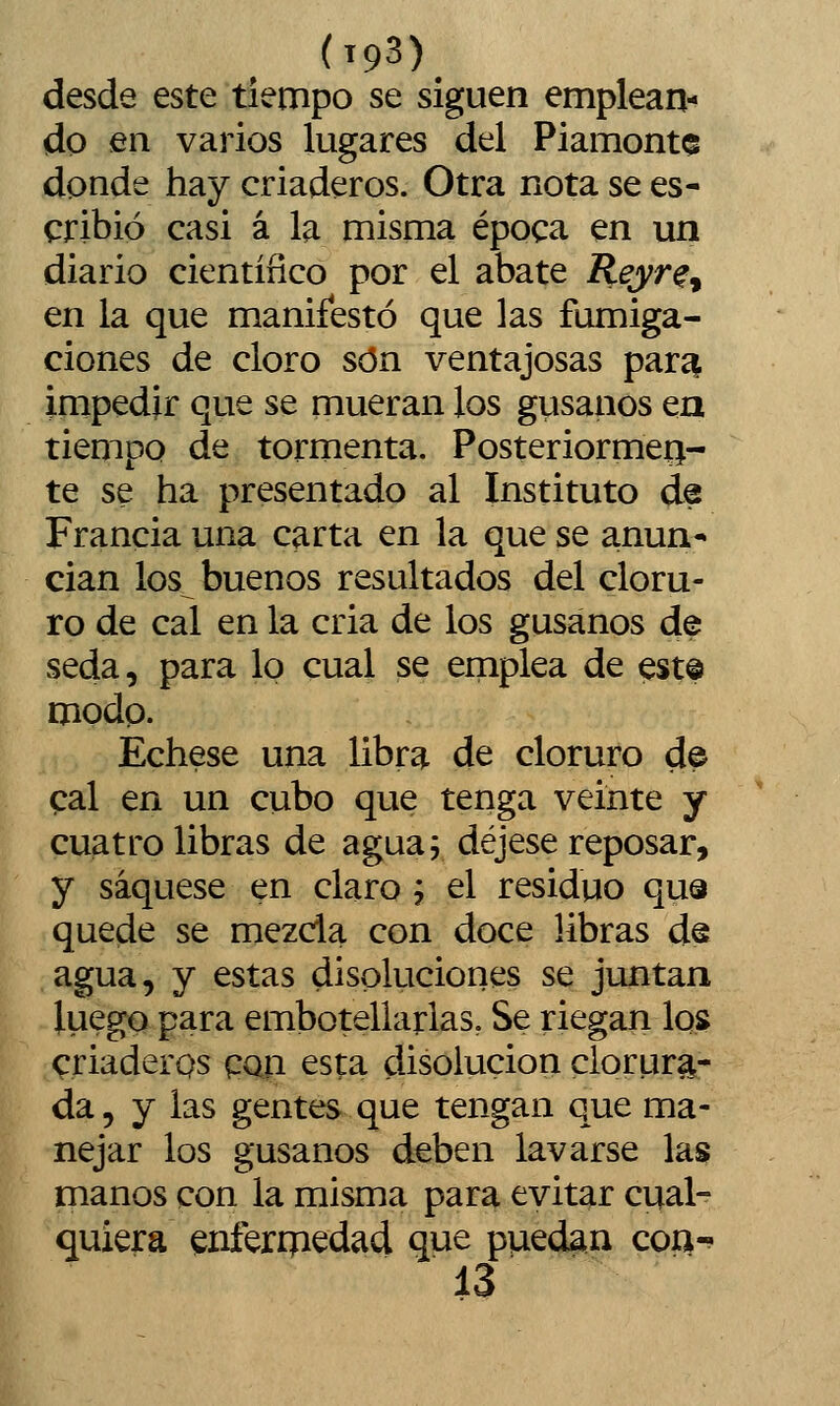 (193)^ desde este tiempo se siguen emplean- do en varios lugares del Piamontc donde hay criaderos. Otra nota se es- cribió casi á la misma época en un diario cientíñco por el abate Reyr^^ en la que manifestó que las fumiga- ciones de cloro son ventajosas para^ impedir que se mueran los gusanos ea tiempo de tormenta. Posteriormen- te se ha presentado al Instituto de Francia una carta en la que se anun- cian los buenos resultados del cloru- ro de cal en la cria de los gusanos de seda, para lo cual se emplea de est© modp. Échese una libra de cloruro de cal en un cubo que tenga veinte y cuatro libras de agua; déjese reposar, y saqúese en claro j el residuo qua quede se mezcla con doce libras de agua, y estas disoluciones se juntan luego para embotellarlas, Se riegan los criaderos CQti esta disolución clorura- da , y las gentes que tengan que ma- nejar los gusanos deben lavarse las manos con la misma para evitar cual- quiera enfermedad que puedan coíí-^