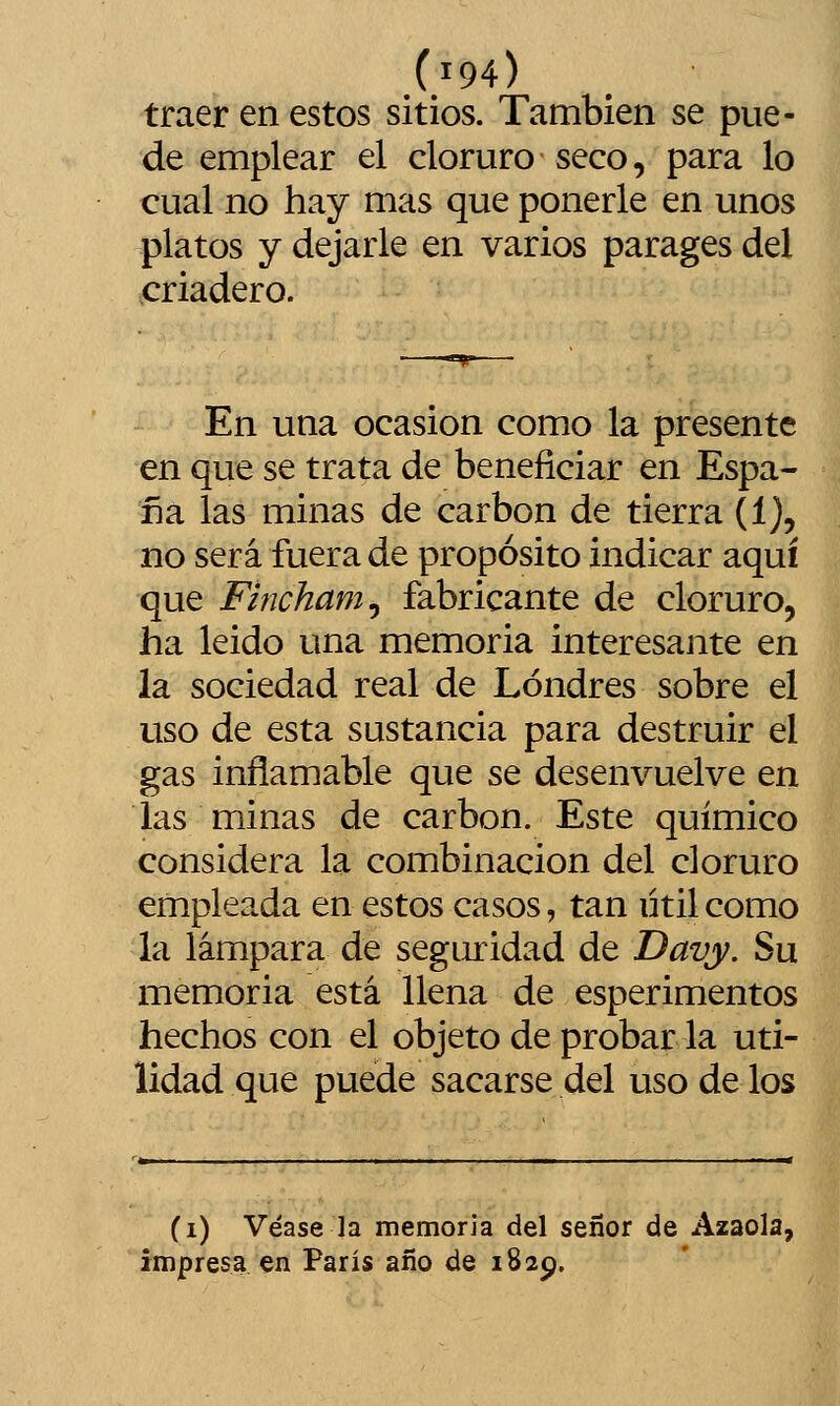 traer en estos sitios. También se pue- de emplear el cloruro seco, para lo cual no hay mas que ponerle en unos platos y dejarle en varios parages del criadero. En una ocasión como la presente en que se trata de beneficiar en Espa- ña las minas de carbón de tierra (1), no será fuera de propósito indicar aquí que Fincham^ fabricante de cloruro, ha leido una memoria interesante en la sociedad real de Londres sobre el uso de esta sustancia para destruir el gas inflamable que se desenvuelve en las minas de carbón. Este químico considera la combinación del cloruro empleada en estos casos, tan ütil como la lámpara de seguridad de Davy. Su memoria está llena de esperimentos hechos con el objeto de probar la uti- lidad que puede sacarse del uso de los (i) Véase la memoria del señor de Azaola, impresa en París año de 1829.