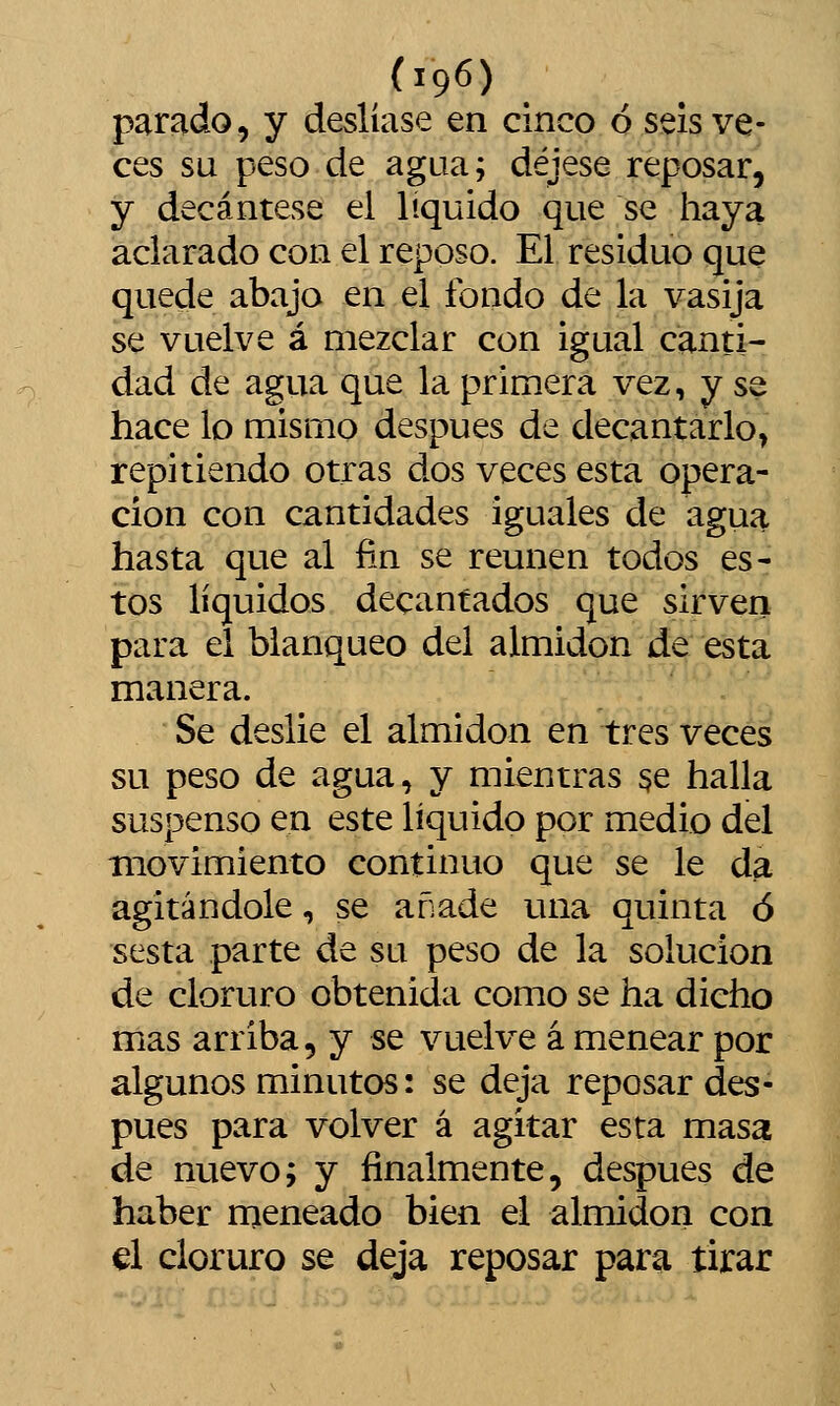 parado, y deslíase en cinco ó seis ve- ces su peso de agua; déjese reposar, y decántese el líquido que se haya aclarado con el reposo. El residuo que quede abajo en el fondo de la vasija se vuelve á mezclar con igual canti- dad de agua que la primera vez, y se hace lo mismo después de decantarlo, repitiendo otras dos veces esta opera- ción con cantidades iguales de agua hasta que al fin se reúnen todos es- tos líquidos decantados que sirven para el blanqueo del almidón de esta manera. Se deslié el almidón en tres veces su peso de agua, y mientras 3e halla suspenso en este líquido por medio del movimiento continuo que se le da agitándole, se añade mía quinta ó sesta parte de su peso de la solución de cloruro obtenida como se ha dicho mas arriba, y se vuelve á menear por algunos minutos: se deja reposar des- pués para volver á agitar esta masa de nuevo; y finalmente, después de haber rneneado bien el almidón con ú cloruro se deja reposar para tirar