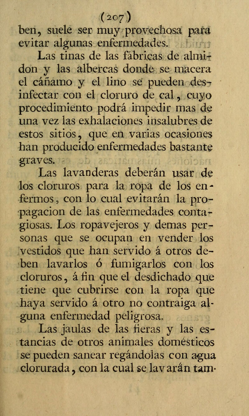 ben, suele ser muy provechosa para evitar algunas enfermedades. ní Las tinas de las fábricas de almit don y las albercas donde se macera el cáñamo y el lino se pueden des- infectar con el cloruro de cal, cuyo procedimiento podrá impedir mas de una vez las exhalaciones insalubres de estos sitios, que en varias ocasiones han producido enfermedades bastante graves. Las lavanderas deberán usar de los cloruros para la ropa de los en- fermos 5 con lo cual evitarán la pro- pagación de las enfermedades conta- giosas. Los ropavejeros y demás per- sonas que se ocupan en vender los vestidos que han servido á otros de- ben lavarlos ó fumigarlos con los cloruros, á fin que el desdichado que tiene que cubrirse con la ropa que haya servido á otro no contraiga al- guna enfermedad peligrosa. Las jaulas de las ñeras y las es- tancias de otros animales domésticos se pueden sanear regándolas con agua clorurada, con la cual se lavarán tam-