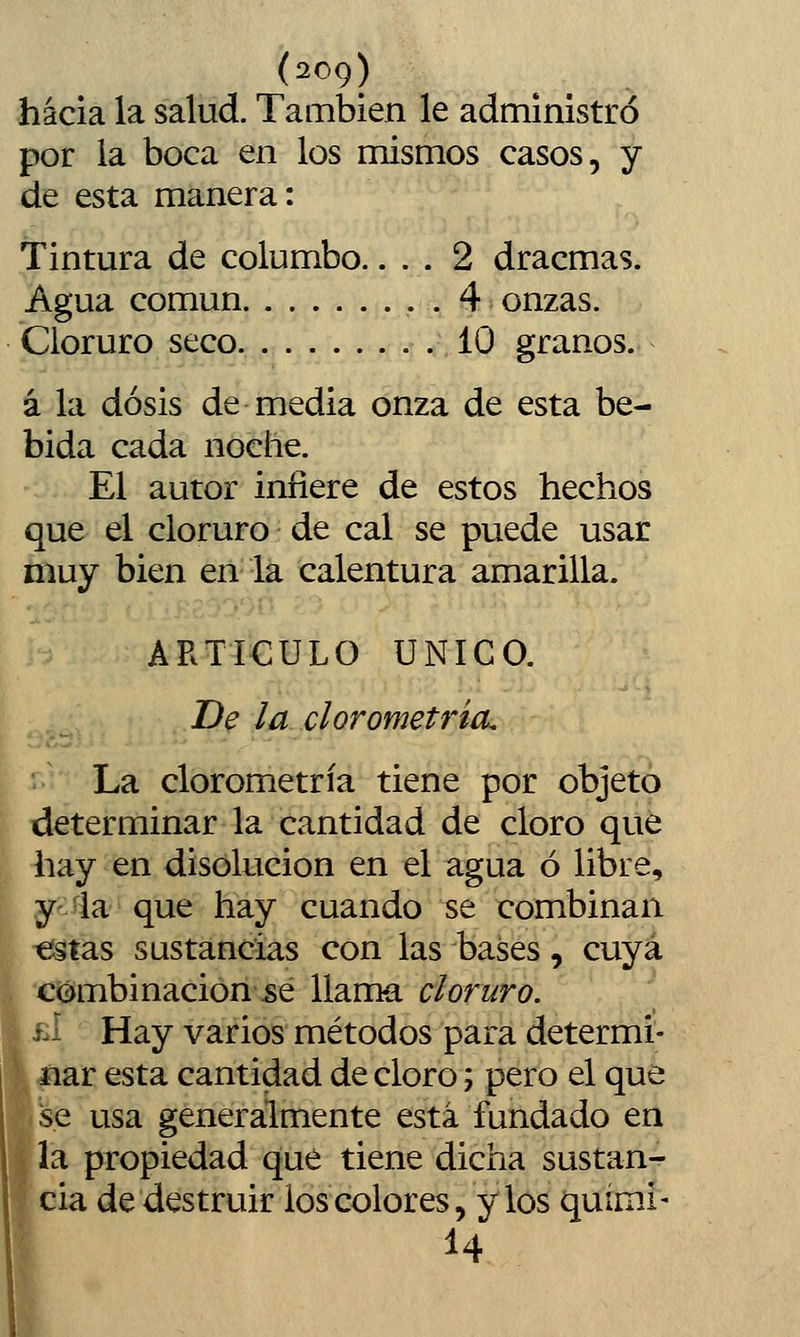 hacia la salud. También le administró por la boca en los mismos casos, y de esta manera: Tintura de columbo.... 2 dracmas. Agua común . 4 onzas. Cloruro seco 10 granos. á la dosis de media onza de esta be- bida cada noche. El autor infiere de estos hechos que el cloruro de cal se puede usar muy bien eii lá calentura amarilla. ARTICULO ÚNICO. De la el orometría. \^2L clorometría tiene por objeto determinar la cantidad de cloro que hay en disolución en el agua ó libre, y -ia que hay cuando se combinan €stas sustancias con las bases, cuya c«:^mbinacion\se llama cloruro. i-i Hay varios métodos para determi- nar esta cantidad de cloro; pero el que se usa generalmente está fundado en la propiedad qué tiene dicha sustan- cia de destruir ios colores, y los quími- 14