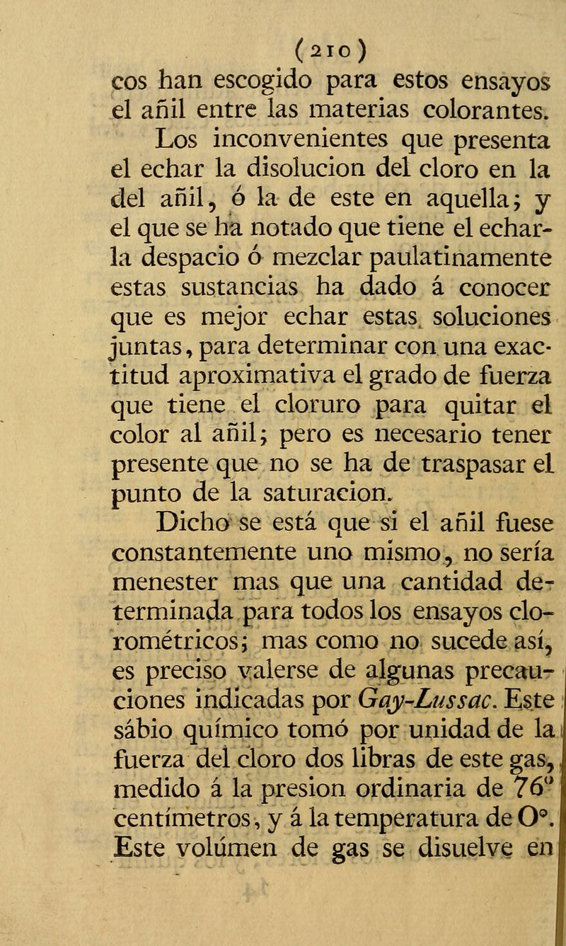 eos han escogido para estos ensayos el añil entre ias materias colorantes. Los inconvenientes que presenta el echar la disolución del cloro en la del añil, ó la de este en aquella; y el que se ha notado que tiene el echar- la despacio ó mezclar paulatinamente estas sustancias ha dado á conocer que es mejor echar estas, soluciones juntas, para determinar con una exac- titud aproximativa el grado de fuerza que tiene el cloruro para quitar el color al añil; pero es necesario tener presente que no se ha de traspasar el punto de la saturación. Dicho se está que si el añil fuese constantemente uno mismo, no sería menester mas que una cantidad de- terminada para todos los ensayos clo- rométricos; mas como no sucede así, es preciso yalerse de algunas precaur clones indicadas por Gay-Lussac. Este sabio químico tomó por unidad de la fuerza del cloro dos libras de este gas, medido á la presión ordinaria de 76*' centímetros, y á la temperatura de O®. Este volumen de gas se disuelve en