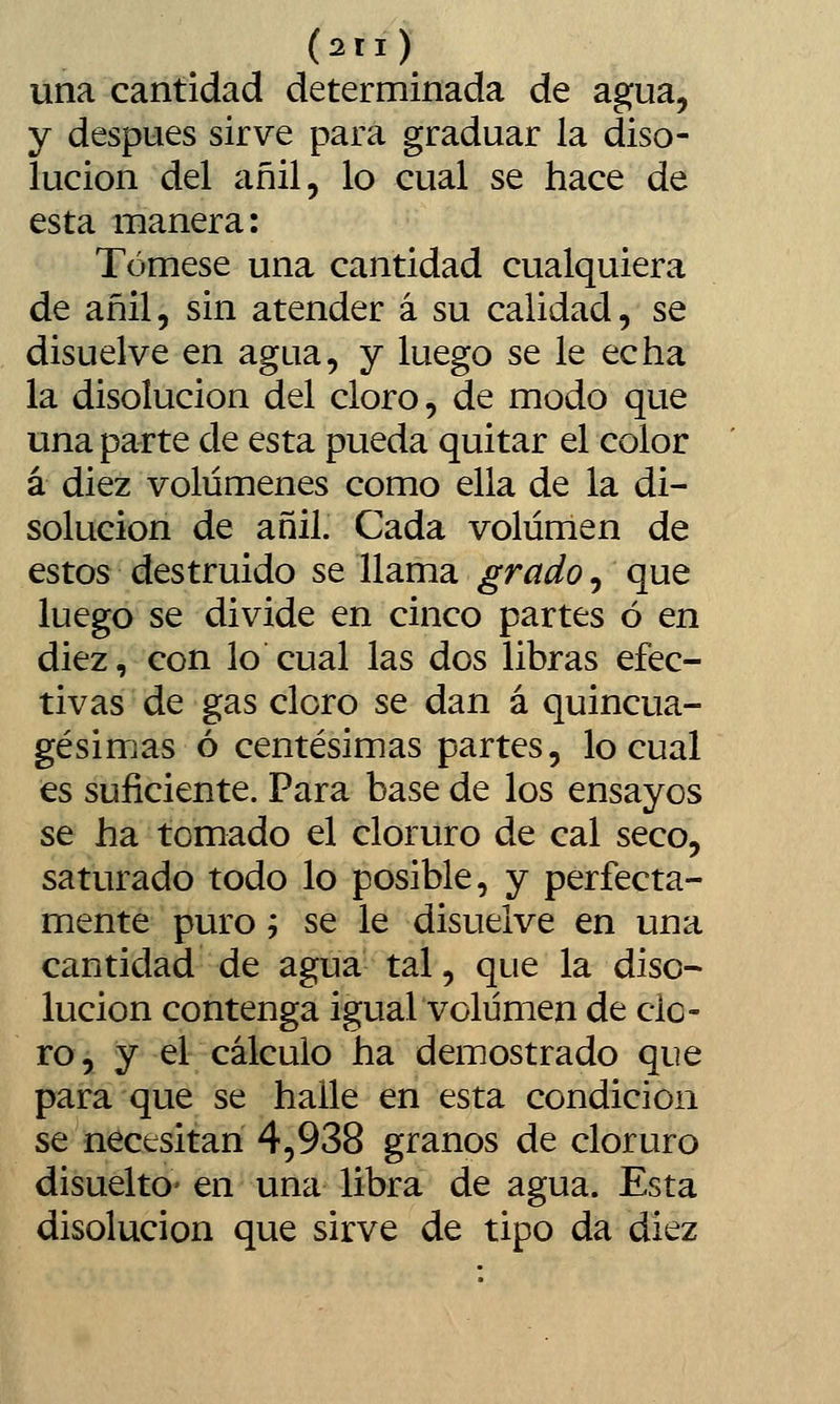 (2ri) una cantidad determinada de agua, y después sirve para graduar la diso- lución del añil, lo cual se hace de esta manera: Tómese una cantidad cualquiera de añil, sin atender á su calidad, se disuelve en agua, y luego se le echa la disolución del cloro, de modo que una parte de esta pueda quitar el color á diez volúmenes como ella de la di- solución de añil. Cada volumen de estos destruido se llama grado, que luego se divide en cinco partes ó en diez, con lo cual las dos libras efec- tivas de gas cloro se dan á quincua- gésimas ó centésimas partes, lo cual es suficiente. Para base de los ensayos se ha tomado el cloruro de cal seco, saturado todo lo posible, y perfecta- mente puro '-, se le disuelve en una cantidad de agua tal, que la diso- lución contenga igual volumen de cle- ro, y el cálculo ha demostrado que para que se halle en esta condición se necesitan 4,938 granos de cloruro disueltO' en una libra de agua. Esta disolución que sirve de tipo da diez