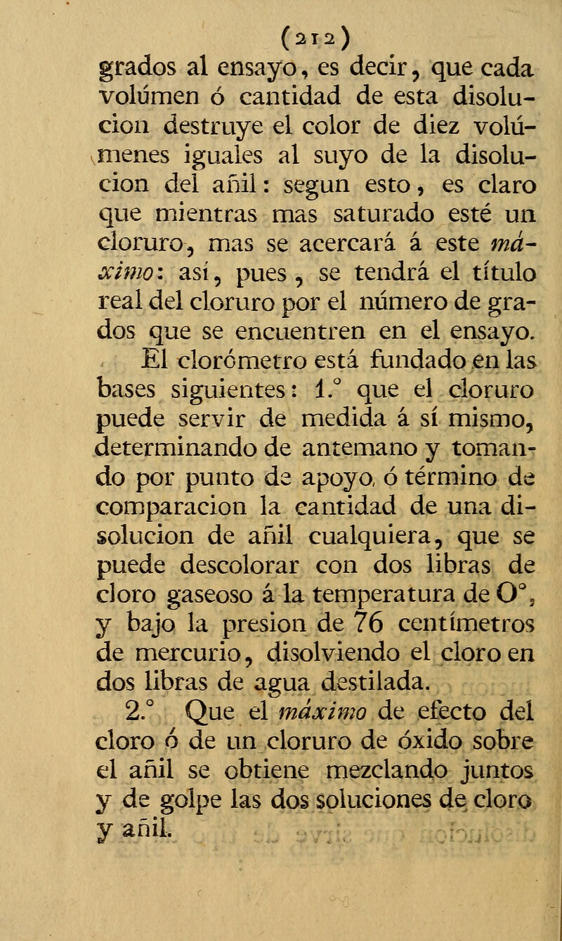 grados al ensayo, es decir, que cada volumen ó cantidad de esta disolu- ción destruye el color de diez volú- vmenes iguales al suyo de la disolu- ción del añil: según esto, es claro que mientras mas saturado esté un cloruro, mas se acercará á este má- ccimo: así, pues, se tendrá el título real del cloruro por el número de gra- dos que se encuentren en el ensayo. El clorómetro está fundado en las bases siguientes: I.'' que el cloruro puede servir de medida á sí mismo, determinando de antemano y toman- do por punto de apoyo, ó término de comparación la cantidad de una di- solución de añil cualquiera, que se puede descolorar con dos libras de cloro gaseoso á la temperatura de O', y bajo la presión de 76 centímetros de mercurio, disolviendo el cloro en dos libras de agua destilada. 2.° Que el máximo de efecto del cloro 6 de un cloruro de óxido sobre el añil se obtiene mezclando juntos y de golpe las dos soluciones de cloro y añil.