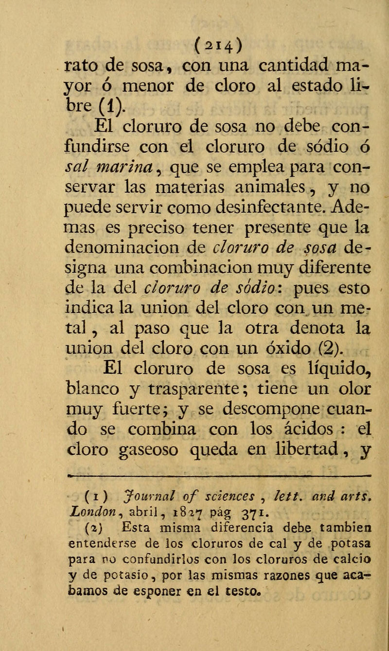 rato de sosa, con una cantidad ma- yor ó menor de cloro al estado li- bre (1). El cloruro de sosa no debe con- fundirse con el cloruro de sodio ó sal marina, que se emplea para con- servar las materias animales, y no puede servir como desinfectante. Ade- mas es preciso tener presente que la denominación de cloruro de sosa de- signa una combinación muy diferente de la del cloruro de sodio \ pues esto indica la unión del cloro con un me- tal , al paso que la otra denota la unión del cloro con un óxido (2). El cloruro de sosa es líquido, blanco y trasparente; tiene un olor muy fuerte; y se descompone cuan- do se combina con los ácidos : el cloro gaseoso queda en libertad, y (1) Journal of sciences , letf. and arts, London^ abril, 1827 pág 371. (2) Esta misma diferencia debe también entenderse de ios cloruros de cal y de potasa para vo confundirlos con los cloruros de calcio y de potasio, por ias mismas razones que aca- bamos de esponer en el testo.