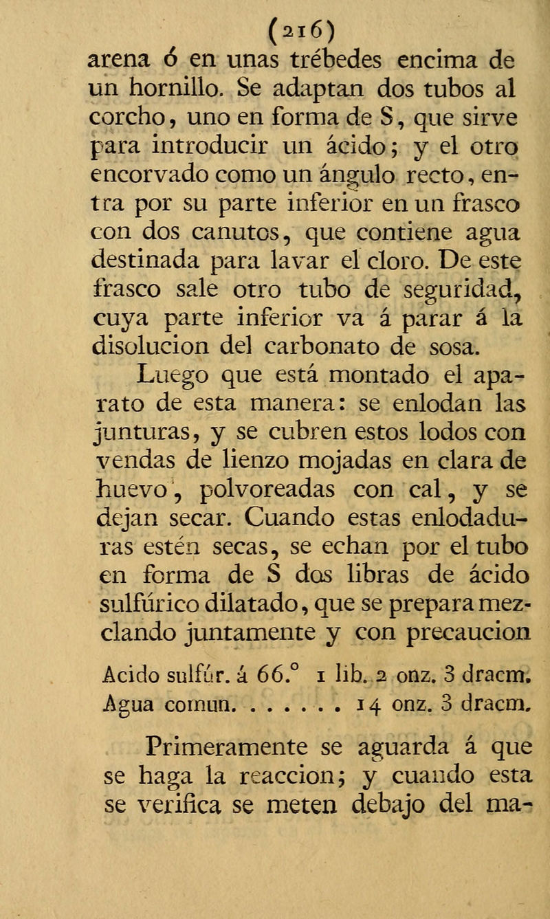 arena ó en unas trébedes encima de un hornillo. Se adaptan dos tubos al corcho, uno en forma de S, que sirve para introducir un ácido; y el otro encorvado como un ángulo recto, en- tra por su parte inferior en un frasco con dos canutos, que contiene agua destinada para lavar el cloro. De este frasco sale otro tubo de seguridad, cuya parte inferior va á parar á la disolución del carbonato de sosa. Luego que está montado el apa- rato de esta manera: se enlodan las junturas, y se cubren estos lodos con vendas de lienzo mojadas en clara de huevo, polvoreadas con cal, y se dejan secar. Cuando estas enlodadu- ras estén secas, se echan por el tubo en forma de S dos libras de ácido sulfúrico dilatado, que se prepara mez- clando juntamente y con precaución Acido sulfúr. k 66° i lib. 2 onz, 3 dracm. Agua comuQ . 14 onz. 3 dracm. Primeramente se aguarda á que se haga la reacción; y cuando esta se verifica se meten debajo del ma-