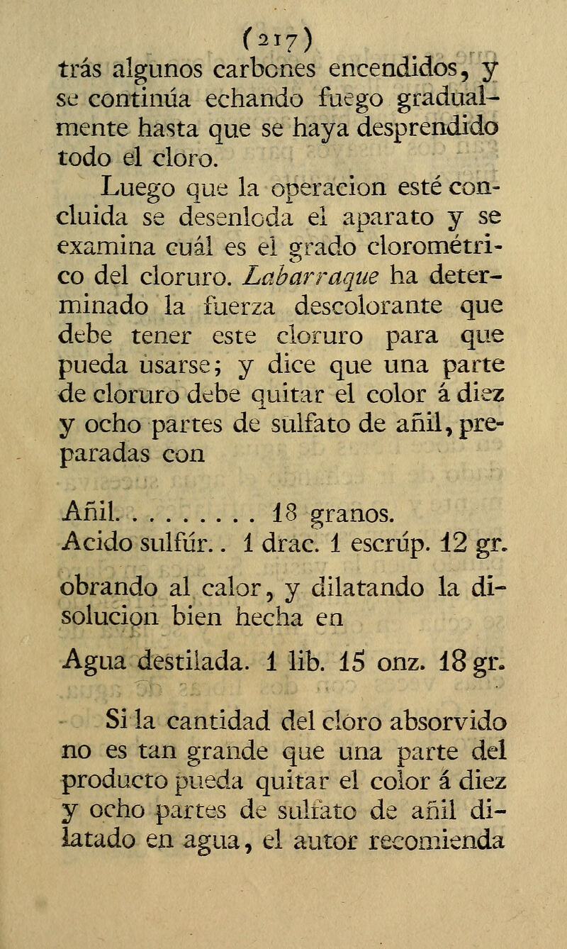 tras algunos carbones encendidos, y se continúa echando fuego gradual- mente hasta que se haya desprendido todo el cloro. Luego que la operación esté con- cluida se desenloda el aparato y se examina cuál es el grado clorométri- co del cloruro. Labarraque ha deter- minado la fuerza descolorante que debe tener este cloruro para que pueda usarse; y dice que una parte de cloruro debe quitar el color á diez y ocho partes de sulfato de añil, pre- paradas con Añil id> granos. Acido sulfúr.. 1 drac. 1 escriíp. 12 gr, obrando al calor, y dilatando la di- solución bien hecha en Agua destilada. 1 lib. 15 onz. 18 gr. Si la cantidad del cloro absorvido no es tan grande que una parte del producto pueda quitar el color á diez y ocho partes de sulfato de añil di- latado en agua, el autor recoo^ienda